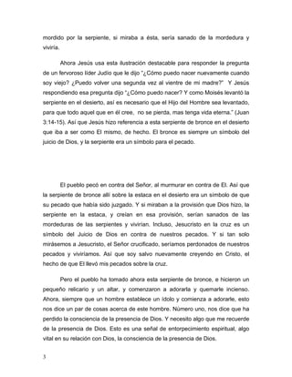 3
mordido por la serpiente, si miraba a ésta, sería sanado de la mordedura y
viviría.
Ahora Jesús usa esta ilustración destacable para responder la pregunta
de un fervoroso líder Judío que le dijo “¿Cómo puedo nacer nuevamente cuando
soy viejo? ¿Puedo volver una segunda vez al vientre de mi madre?” Y Jesús
respondiendo esa pregunta dijo “¿Cómo puedo nacer? Y como Moisés levantó la
serpiente en el desierto, así es necesario que el Hijo del Hombre sea levantado,
para que todo aquel que en él cree, no se pierda, mas tenga vida eterna.” (Juan
3:14-15). Así que Jesús hizo referencia a esta serpiente de bronce en el desierto
que iba a ser como El mismo, de hecho. El bronce es siempre un símbolo del
juicio de Dios, y la serpiente era un símbolo para el pecado.
El pueblo pecó en contra del Señor, al murmurar en contra de El. Así que
la serpiente de bronce allí sobre la estaca en el desierto era un símbolo de que
su pecado que había sido juzgado. Y si miraban a la provisión que Dios hizo, la
serpiente en la estaca, y creían en esa provisión, serían sanados de las
mordeduras de las serpientes y vivirían. Incluso, Jesucristo en la cruz es un
símbolo del Juicio de Dios en contra de nuestros pecados. Y si tan solo
mirásemos a Jesucristo, el Señor crucificado, seríamos perdonados de nuestros
pecados y viviríamos. Así que soy salvo nuevamente creyendo en Cristo, el
hecho de que El llevó mis pecados sobre la cruz.
Pero el pueblo ha tomado ahora esta serpiente de bronce, e hicieron un
pequeño relicario y un altar, y comenzaron a adorarla y quemarle incienso.
Ahora, siempre que un hombre establece un ídolo y comienza a adorarle, esto
nos dice un par de cosas acerca de este hombre. Número uno, nos dice que ha
perdido la consciencia de la presencia de Dios. Y necesito algo que me recuerde
de la presencia de Dios. Esto es una señal de entorpecimiento espiritual, algo
vital en su relación con Dios, la consciencia de la presencia de Dios.
 