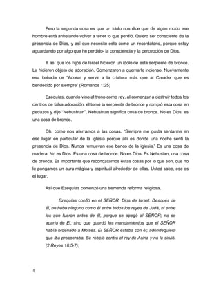 4
Pero la segunda cosa es que un ídolo nos dice que de algún modo ese
hombre está anhelando volver a tener lo que perdió. Quiero ser consciente de la
presencia de Dios, y así que necesito esto como un recordatorio, porque estoy
aguardando por algo que he perdido- la consciencia y la percepción de Dios.
Y así que los hijos de Israel hicieron un ídolo de esta serpiente de bronce.
La hicieron objeto de adoración. Comenzaron a quemarle incienso. Nuevamente
esa bobada de “Adorar y servir a la criatura más que al Creador que es
bendecido por siempre” (Romanos 1:25)
Ezequías, cuando vino al trono como rey, al comenzar a destruir todos los
centros de falsa adoración, el tomó la serpiente de bronce y rompió esta cosa en
pedazos y dijo “Nehushtan”. Nehushtan significa cosa de bronce. No es Dios, es
una cosa de bronce.
Oh, como nos aferramos a las cosas. “Siempre me gusta sentarme en
ese lugar en particular de la Iglesia porque allí es donde una noche sentí la
presencia de Dios. Nunca remuevan ese banco de la iglesia.” Es una cosa de
madera. No es Dios. Es una cosa de bronce. No es Dios. Es Nehustan, una cosa
de bronce. Es importante que reconozcamos estas cosas por lo que son, que no
le pongamos un aura mágica y espiritual alrededor de ellas. Usted sabe, ese es
el lugar.
Así que Ezequías comenzó una tremenda reforma religiosa.
Ezequías confió en el SEÑOR, Dios de Israel. Después de
él, no hubo ninguno como él entre todos los reyes de Judá, ni entre
los que fueron antes de él, porque se apegó al SEÑOR; no se
apartó de El, sino que guardó los mandamientos que el SEÑOR
había ordenado a Moisés. El SEÑOR estaba con él; adondequiera
que iba prosperaba. Se rebeló contra el rey de Asiria y no le sirvió.
(2 Reyes 18:5-7);
 