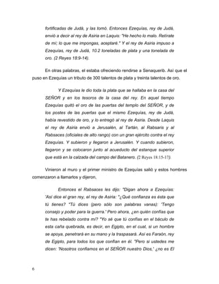 6
fortificadas de Judá, y las tomó. Entonces Ezequías, rey de Judá,
envió a decir al rey de Asiria en Laquis: "He hecho lo malo. Retírate
de mí; lo que me impongas, aceptaré." Y el rey de Asiria impuso a
Ezequías, rey de Judá, 10.2 toneladas de plata y una tonelada de
oro. (2 Reyes 18:9-14).
En otras palabras, el estaba ofreciendo rendirse a Senaquerib. Así que el
puso en Ezequías un tributo de 300 talentos de plata y treinta talentos de oro.
Y Ezequías le dio toda la plata que se hallaba en la casa del
SEÑOR y en los tesoros de la casa del rey. En aquel tiempo
Ezequías quitó el oro de las puertas del templo del SEÑOR, y de
los postes de las puertas que el mismo Ezequías, rey de Judá,
había revestido de oro, y lo entregó al rey de Asiria. Desde Laquis
el rey de Asiria envió a Jerusalén, al Tartán, al Rabsaris y al
Rabsaces (oficiales de alto rango) con un gran ejército contra el rey
Ezequías. Y subieron y llegaron a Jerusalén. Y cuando subieron,
llegaron y se colocaron junto al acueducto del estanque superior
que está en la calzada del campo del Batanero. (2 Reyes 18:15-17).
Vinieron al muro y el primer ministro de Ezequías salió y estos hombres
comenzaron a llamarlos y dijeron,
Entonces el Rabsaces les dijo: "Digan ahora a Ezequías:
'Así dice el gran rey, el rey de Asiria: "¿Qué confianza es ésta que
tú tienes? "Tú dices (pero sólo son palabras vanas): 'Tengo
consejo y poder para la guerra.' Pero ahora, ¿en quién confías que
te has rebelado contra mí? "Yo sé que tú confías en el báculo de
esta caña quebrada, es decir, en Egipto, en el cual, si un hombre
se apoya, penetrará en su mano y la traspasará. Así es Faraón, rey
de Egipto, para todos los que confían en él. "Pero si ustedes me
dicen: 'Nosotros confiamos en el SEÑOR nuestro Dios,' ¿no es El
 