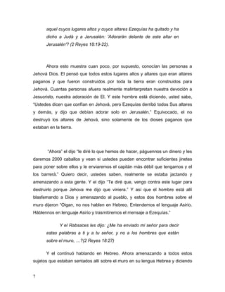 7
aquel cuyos lugares altos y cuyos altares Ezequías ha quitado y ha
dicho a Judá y a Jerusalén: 'Adorarán delante de este altar en
Jerusalén'? (2 Reyes 18:19-22).
Ahora esto muestra cuan poco, por supuesto, conocían las personas a
Jehová Dios. El pensó que todos estos lugares altos y altares que eran altares
paganos y que fueron construidos por toda la tierra eran construidos para
Jehová. Cuantas personas afuera realmente malinterpretan nuestra devoción a
Jesucristo, nuestra adoración de El. Y este hombre está diciendo, usted sabe,
“Ustedes dicen que confían en Jehová, pero Ezequías derribó todos Sus altares
y demás, y dijo que debían adorar solo en Jerusalén.” Equivocado, el no
destruyó los altares de Jehová, sino solamente de los dioses paganos que
estaban en la tierra.
“Ahora” el dijo “le diré lo que hemos de hacer, páguennos un dinero y les
daremos 2000 caballos y vean si ustedes pueden encontrar suficientes jinetes
para poner sobre ellos y le enviaremos el capitán más débil que tengamos y el
los barrerá.” Quiero decir, ustedes saben, realmente se estaba jactando y
amenazando a esta gente. Y el dijo “Te diré que, vengo contra este lugar para
destruirlo porque Jehova me dijo que viniera.” Y así que el hombre está allí
blasfemando a Dios y amenazando al pueblo, y estos dos hombres sobre el
muro dijeron “Oigan, no nos hablen en Hebreo. Entendemos el lenguaje Asirio.
Háblennos en lenguaje Asirio y trasmitiremos el mensaje a Ezequías.”
Y el Rabsaces les dijo: ¿Me ha enviado mi señor para decir
estas palabras a ti y a tu señor, y no a los hombres que están
sobre el muro, …?(2 Reyes 18:27)
Y el continuó hablando en Hebreo. Ahora amenazando a todos estos
sujetos que estaban sentados allí sobre el muro en su lengua Hebrea y diciendo
 