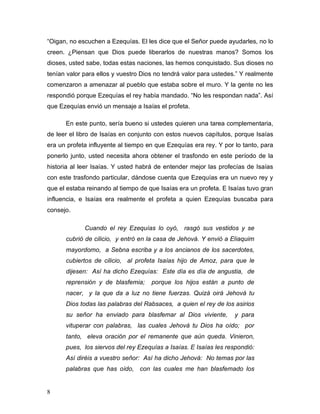 8
“Oigan, no escuchen a Ezequías. El les dice que el Señor puede ayudarles, no lo
creen. ¿Piensan que Dios puede liberarlos de nuestras manos? Somos los
dioses, usted sabe, todas estas naciones, las hemos conquistado. Sus dioses no
tenían valor para ellos y vuestro Dios no tendrá valor para ustedes.” Y realmente
comenzaron a amenazar al pueblo que estaba sobre el muro. Y la gente no les
respondió porque Ezequías el rey había mandado. “No les respondan nada”. Así
que Ezequías envió un mensaje a Isaías el profeta.
En este punto, sería bueno si ustedes quieren una tarea complementaria,
de leer el libro de Isaías en conjunto con estos nuevos capítulos, porque Isaías
era un profeta influyente al tiempo en que Ezequías era rey. Y por lo tanto, para
ponerlo junto, usted necesita ahora obtener el trasfondo en este período de la
historia al leer Isaías. Y usted habrá de entender mejor las profecías de Isaías
con este trasfondo particular, dándose cuenta que Ezequías era un nuevo rey y
que el estaba reinando al tiempo de que Isaías era un profeta. E Isaías tuvo gran
influencia, e Isaías era realmente el profeta a quien Ezequías buscaba para
consejo.
Cuando el rey Ezequías lo oyó, rasgó sus vestidos y se
cubrió de cilicio, y entró en la casa de Jehová. Y envió a Eliaquim
mayordomo, a Sebna escriba y a los ancianos de los sacerdotes,
cubiertos de cilicio, al profeta Isaías hijo de Amoz, para que le
dijesen: Así ha dicho Ezequías: Este día es día de angustia, de
reprensión y de blasfemia; porque los hijos están a punto de
nacer, y la que da a luz no tiene fuerzas. Quizá oirá Jehová tu
Dios todas las palabras del Rabsaces, a quien el rey de los asirios
su señor ha enviado para blasfemar al Dios viviente, y para
vituperar con palabras, las cuales Jehová tu Dios ha oído; por
tanto, eleva oración por el remanente que aún queda. Vinieron,
pues, los siervos del rey Ezequías a Isaías. E Isaías les respondió:
Así diréis a vuestro señor: Así ha dicho Jehová: No temas por las
palabras que has oído, con las cuales me han blasfemado los
 