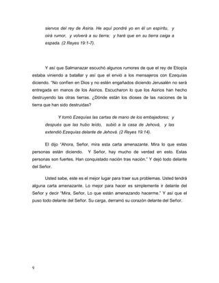 9
siervos del rey de Asiria. He aquí pondré yo en él un espíritu, y
oirá rumor, y volverá a su tierra; y haré que en su tierra caiga a
espada. (2 Reyes 19:1-7).
Y así que Salmanazar escuchó algunos rumores de que el rey de Etiopía
estaba viniendo a batallar y así que el envió a los mensajeros con Ezequías
diciendo. “No confíen en Dios y no estén engañados diciendo Jerusalén no será
entregada en manos de los Asirios. Escucharon lo que los Asirios han hecho
destruyendo las otras tierras. ¿Dónde están los dioses de las naciones de la
tierra que han sido destruidas?
Y tomó Ezequías las cartas de mano de los embajadores; y
después que las hubo leído, subió a la casa de Jehová, y las
extendió Ezequías delante de Jehová. (2 Reyes 19:14).
El dijo “Ahora, Señor, mira esta carta amenazante. Mira lo que estas
personas están diciendo. Y Señor, hay mucho de verdad en esto. Estas
personas son fuertes. Han conquistado nación tras nación.” Y dejó todo delante
del Señor.
Usted sabe, este es el mejor lugar para traer sus problemas. Usted tendrá
alguna carta amenazante. Lo mejor para hacer es simplemente ir delante del
Señor y decir “Mira, Señor, Lo que están amenazando hacerme.” Y así que el
puso todo delante del Señor. Su carga, derramó su corazón delante del Señor.
 