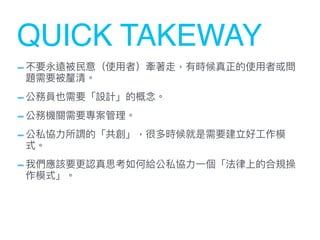 -不要永遠被⺠意（使⽤者）牽著走，有時候真正的使⽤者或問
題需要被釐清。


-公務員也需要「設計」的概念。


-公務機關需要專案管理。


-公私協⼒所謂的「共創」，很多時候就是需要建立好⼯作模
式。


-我們應該要更認真思考如何給公私協⼒⼀個「法律上的合規操
作模式」。
QUICK TAKEWAY
 