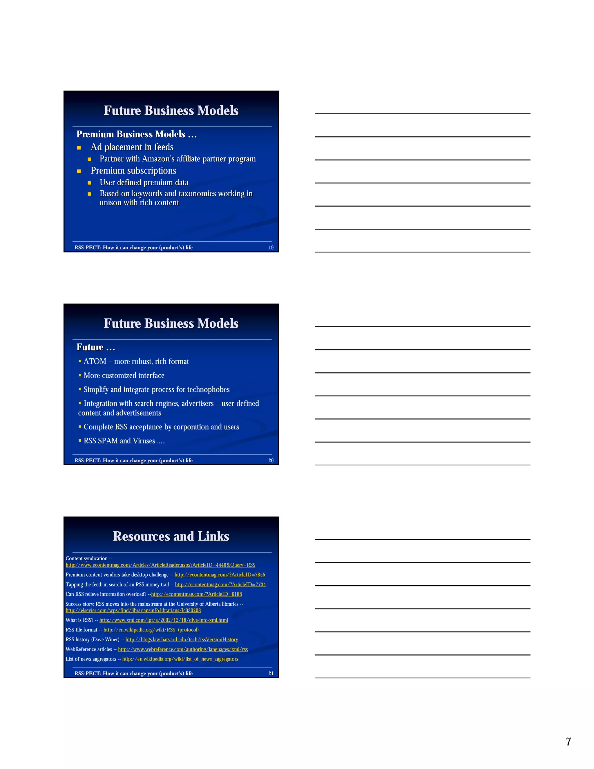 Future Business Models
     Premium Business Models …
     " Ad placement in feeds
          "     Partner with Amazon’s affiliate partner program
     "      Premium subscriptions
          "     User defined premium data
          "     Based on keywords and taxonomies working in
                unison with rich content




    RSS-PECT: How it can change your (product’s) life
    RSS-                                                                                      19




                  Future Business Models
     Future …
      ! ATOM – more robust, rich format
      ! More customized interface
      ! Simplify and integrate process for technophobes
      ! Integration with search engines, advertisers – user-defined
      content and advertisements
      ! Complete RSS acceptance by corporation and users
      ! RSS SPAM and Viruses .....

    RSS-PECT: How it can change your (product’s) life
    RSS-                                                                                      20




                      Resources and Links
Content syndication --
http://www.econtentmag.com/Articles/ArticleReader.aspx?ArticleID=4446&Query=RSS
Premium content vendors take desktop challenge -- http://econtentmag.com/?ArticleID=7855
Tapping the feed: in search of an RSS money trail -- http://econtentmag.com/?ArticleID=7734
Can RSS relieve information overload? --http://econtentmag.com/?ArticleID=6188
Success story: RSS moves into the mainstream at the University of Alberta libraries --
http://elsevier.com/wps/find/librariansinfo.librarians/lc030208
What is RSS? -- http://www.xml.com/lpt/a/2002/12/18/dive-into-xml.html
RSS file format -- http://en.wikipedia.org/wiki/RSS_(protocol)
RSS history (Dave Winer) -- http://blogs.law.harvard.edu/tech/rssVersionHistory
WebReference articles -- http://www.webreference.com/authoring/languages/xml/rss
List of news aggregators -- http://en.wikipedia.org/wiki/list_of_news_aggregators

    RSS-PECT: How it can change your (product’s) life
    RSS-                                                                                      21




                                                                                                   7
 