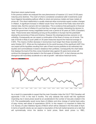 Short-term stock market trends
In the previous edition we analyzed this rare phenomenon of massive U.S. bond (10-30 years
maturity) price declines. The crash of what is considered considered safer investments could
have triggered devastating spillover effect on stock and precious metals and base metals oil
prices etc..This direct relationship is usually observed when economists expect sudden changes
in inflation. A significant increase in inflation would ‘force” the hand of the Fedto raise short term
interest rates. But this scenario did not materialize. This is evidence that participants in financial
markets have no fear of inflation.It’s just that they no longer consider interesting the decision to
"lend" the government money (negotiable bonds) over a period of 30 years at 2.65% (Canadian)
rates. These bonds were interesting as long as the problems in Europe had the potentialof
slowing the economies of Asia and America. However this slowingeconomies scenario is not
unfolding. Consequently we can expect a continuation of the flows of money out of bonds. The
sale of bonds is likely to push yields on 30 years treasuries beyond the historical average of
4.50%. This means a further decrease in bond prices much larger than those recorded since
early October 2011. What are the implications for the world bourses of this significant shift? One
can expect all the liquidities resulting from sale of fixed income portfolios to be redirected into
equities and commoditiesas investors rebalance their portfolios. Consequently the chart below
that displays the level of the Dow Jones Industrial index against 30 years bond prices will
continue the divergence that started in the first week of October 2011. In fact chances are this
divergence will most likely accelerate at a rate of growth - well above historical norms.




As a result it is reasonable to expect that the main Canadian index the S & P TSX Canadian will
appreciate 7-13% in the next 6 months. The only obstacle that would halt this significant
impending rise in stock prices would be an accelerationin the number of new jobs created in the
U.S..This possiblereality would revive fears of inflation and drive change of central bank policy
of easy money well ahead of expectations (2014). In this respect it is important to follow the
U.S. Bureau of Labor Statistics figures of March which will be released in the first week of April.
In terms of specific stocks we can expect a resumption of the bull market dynamics at a rate that
will symmetrically mirror the decline in bond prices. Bank stock prices i.e. RBC,
 