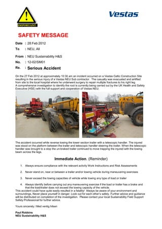 SAFETY MESSAGE
Date : 28:Feb:2012
To      : NEU, All

From : NEU Sustainability H&S
No.     : 12-02/SM01
Re.     :   Serious Accident
On the 27 Feb 2012 at approximately 10:30 am an incident occurred on a Vestas Celtic Construction Site
resulting in the serious injury of a Vestas NEU Sub contractor. The casualty was evacuated and airlifted
from site to the local hospital where he underwent surgery to repair multiple fractures to his right leg.
A comprehensive investigation to identify the root is currently being carried out by the UK Health and Safety
Executive (HSE) with the full support and cooperation of Vestas NEU.




The accident occurred while reverse towing the tower section trailer with a telescopic handler. The injured
was stood on the platform between the trailer and telescopic handler steering the trailer. When the telescopic
handler was brought to a stop the un-braked trailer continued to move trapping the injured with the towing
beam across the legs.

                                 Immediate Action. (Reminder)
     1. Always ensure compliance with the relevant activity Work Instructions and Risk Assessments

     2. Never stand on, near or between a trailer and/or towing vehicle during maneuvering exercises

     3. Never exceed the towing capacities of vehicle while towing any type of load or trailer

     4. Always identify before carrying out any maneuvering exercise if the load or trailer has a brake and
         that the load/trailer does not exceed the towing capacity of the vehicle.
This accident could have quite easily resulted in a fatality! Always be aware of your environment and
surroundings, Never place yourself in danger. Look out for each other’s safety. Further advice and guidance
will be distributed on completion of the investigation. Please contact your local Sustainability Field Support
Safety Professional for further advice.

Yours sincerely / Med venlig hilsen

Paul Robbins
NEU Sustainability H&S
 