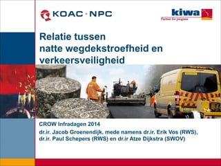 Relatie tussen
natte wegdekstroefheid en
verkeersveiligheid
CROW Infradagen 2014
dr.ir. Jacob Groenendijk, mede namens dr.ir. Erik Vos (RWS),
dr.ir. Paul Schepers (RWS) en dr.ir Atze Dijkstra (SWOV)
 