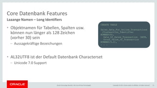 Copyright © 2017, Oracle and/or its affiliates. All rights reserved.Oracle Technology Monthly | BU Core & Cloud Technologies 11
Core Datenbank Features
• Objektnamen für Tabellen, Spalten usw.
können nun länger als 128 Zeichen
(vorher 30) sein
– Aussagekräftige Bezeichungen
• AL32UTF8 ist der Default Datenbank Characterset
– Unicode 7.0 Support
Laaange Namen – Long Identifiers
CREATE TABLE
Sales_Data_For_Online_Transactions
(Transaction_Identifier
NUMBER(6),
Date_Of_Sales_Transaction DATE,
Gross_Value_of_Transaction
NUMBER(3,2),
. . .
 