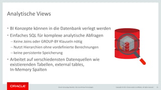 Copyright © 2017, Oracle and/or its affiliates. All rights reserved.Oracle Technology Monthly | BU Core & Cloud Technologies 14
Analytische Views
• BI Konzepte können in die Datenbank verlegt werden
• Einfaches SQL für komplexe analytische Abfragen
– Keine Joins oder GROUP-BY Klauseln nötig
– Nutzt Hierarchien ohne vordefinierte Berechnungen
– keine persistente Speicherung
• Arbeitet auf verschiedensten Datenquellen wie
existierenden Tabellen, external tables,
In-Memory Spalten
 