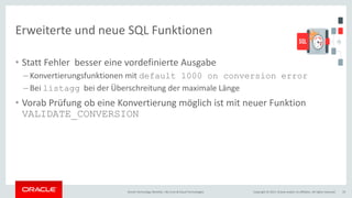 Copyright © 2017, Oracle and/or its affiliates. All rights reserved.Oracle Technology Monthly | BU Core & Cloud Technologies 19
Erweiterte und neue SQL Funktionen
• Statt Fehler besser eine vordefinierte Ausgabe
– Konvertierungsfunktionen mit default 1000 on conversion error
– Bei listagg bei der Überschreitung der maximale Länge
• Vorab Prüfung ob eine Konvertierung möglich ist mit neuer Funktion
VALIDATE_CONVERSION
 