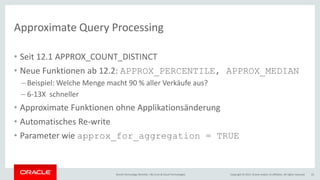 Copyright © 2017, Oracle and/or its affiliates. All rights reserved.Oracle Technology Monthly | BU Core & Cloud Technologies 33
Approximate Query Processing
• Seit 12.1 APPROX_COUNT_DISTINCT
• Neue Funktionen ab 12.2: APPROX_PERCENTILE, APPROX_MEDIAN
– Beispiel: Welche Menge macht 90 % aller Verkäufe aus?
– 6-13X schneller
• Approximate Funktionen ohne Applikationsänderung
• Automatisches Re-write
• Parameter wie approx_for_aggregation = TRUE
 