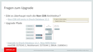 Copyright © 2017, Oracle and/or its affiliates. All rights reserved.Oracle Technology Monthly | BU Core & Cloud Technologies 5
Fragen zum Upgrade
• Gibt es überhaupt noch die Non CDB Architektur?
– Non-CDB still exists in Oracle Database 12.2.
• Upgrade Pfade
–Upgrade to Oracle Database 12.2 - New MOS Notes:
nonCDB: 2173141.1, Multitenant: 2173144.1, DBUA: 2189854.1
 