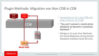 Copyright © 2017, Oracle and/or its affiliates. All rights reserved.Oracle Technology Monthly | BU Core & Cloud Technologies 6
Plugin Methode: Migration von Non CDB in CDB
• Converting an 12.1 non-CDB and
plug it into an 12.2 CDB
• “You can't convert a stand-alone
database to become a container
database ”
• Übrigens ist auch eine Methode
für Cloud Migration (Using Oracle
Database Exadata Cloud Service)
 
