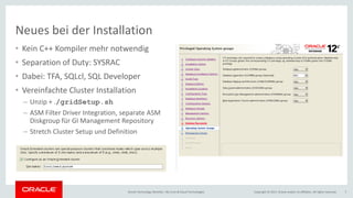 Copyright © 2017, Oracle and/or its affiliates. All rights reserved.Oracle Technology Monthly | BU Core & Cloud Technologies 7
• Kein C++ Kompiler mehr notwendig
• Separation of Duty: SYSRAC
• Dabei: TFA, SQLcl, SQL Developer
• Vereinfachte Cluster Installation
– Unzip + ./gridSetup.sh
– ASM Filter Driver Integration, separate ASM
Diskgroup für GI Management Repository
– Stretch Cluster Setup und Definition
Neues bei der Installation
 