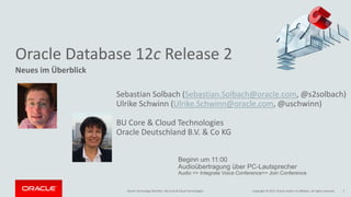 Copyright © 2017, Oracle and/or its affiliates. All rights reserved.Oracle Technology Monthly | BU Core & Cloud Technologies 1
Neues im Überblick
Sebastian Solbach (Sebastian.Solbach@oracle.com, @s2solbach)
Ulrike Schwinn (Ulrike.Schwinn@oracle.com, @uschwinn)
BU Core & Cloud Technologies
Oracle Deutschland B.V. & Co KG
Beginn um 11:00
Audioübertragung über PC-Lautsprecher
Audio => Integrate Voice Conference=> Join Conference
Oracle Database 12c Release 2
 