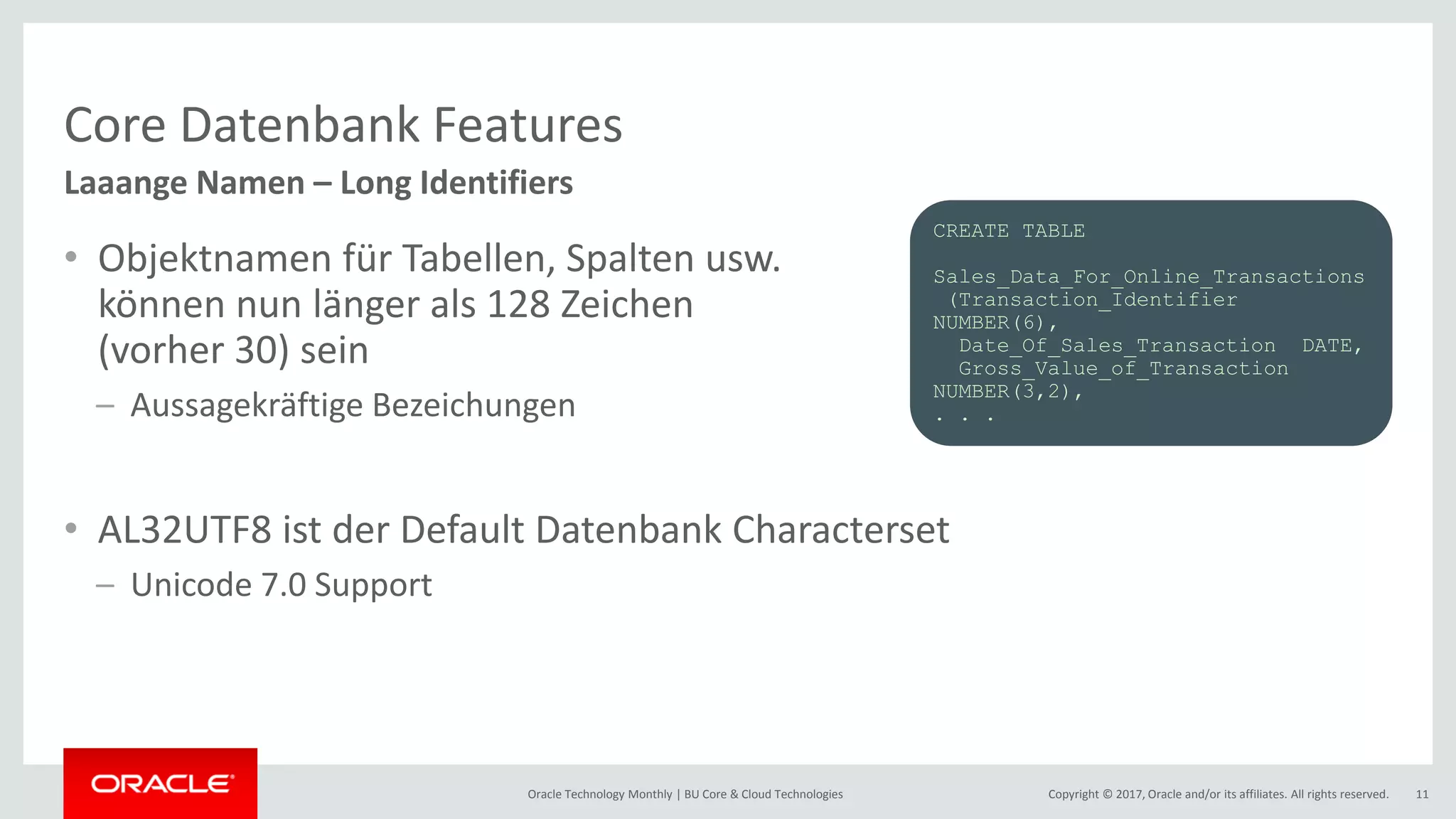 Copyright © 2017, Oracle and/or its affiliates. All rights reserved.Oracle Technology Monthly | BU Core & Cloud Technologies 11 Core Datenbank Features • Objektnamen für Tabellen, Spalten usw. können nun länger als 128 Zeichen (vorher 30) sein – Aussagekräftige Bezeichungen • AL32UTF8 ist der Default Datenbank Characterset – Unicode 7.0 Support Laaange Namen – Long Identifiers CREATE TABLE Sales_Data_For_Online_Transactions (Transaction_Identifier NUMBER(6), Date_Of_Sales_Transaction DATE, Gross_Value_of_Transaction NUMBER(3,2), . . . 