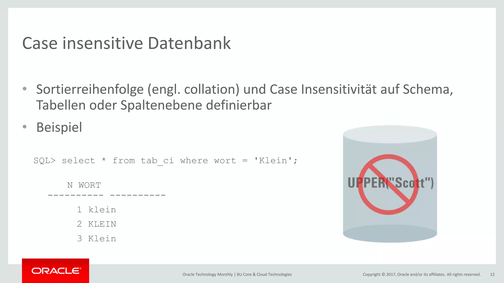 Copyright © 2017, Oracle and/or its affiliates. All rights reserved.Oracle Technology Monthly | BU Core & Cloud Technologies 12 Case insensitive Datenbank • Sortierreihenfolge (engl. collation) und Case Insensitivität auf Schema, Tabellen oder Spaltenebene definierbar • Beispiel SQL> select * from tab_ci where wort = 'Klein'; N WORT ---------- ---------- 1 klein 2 KLEIN 3 Klein 