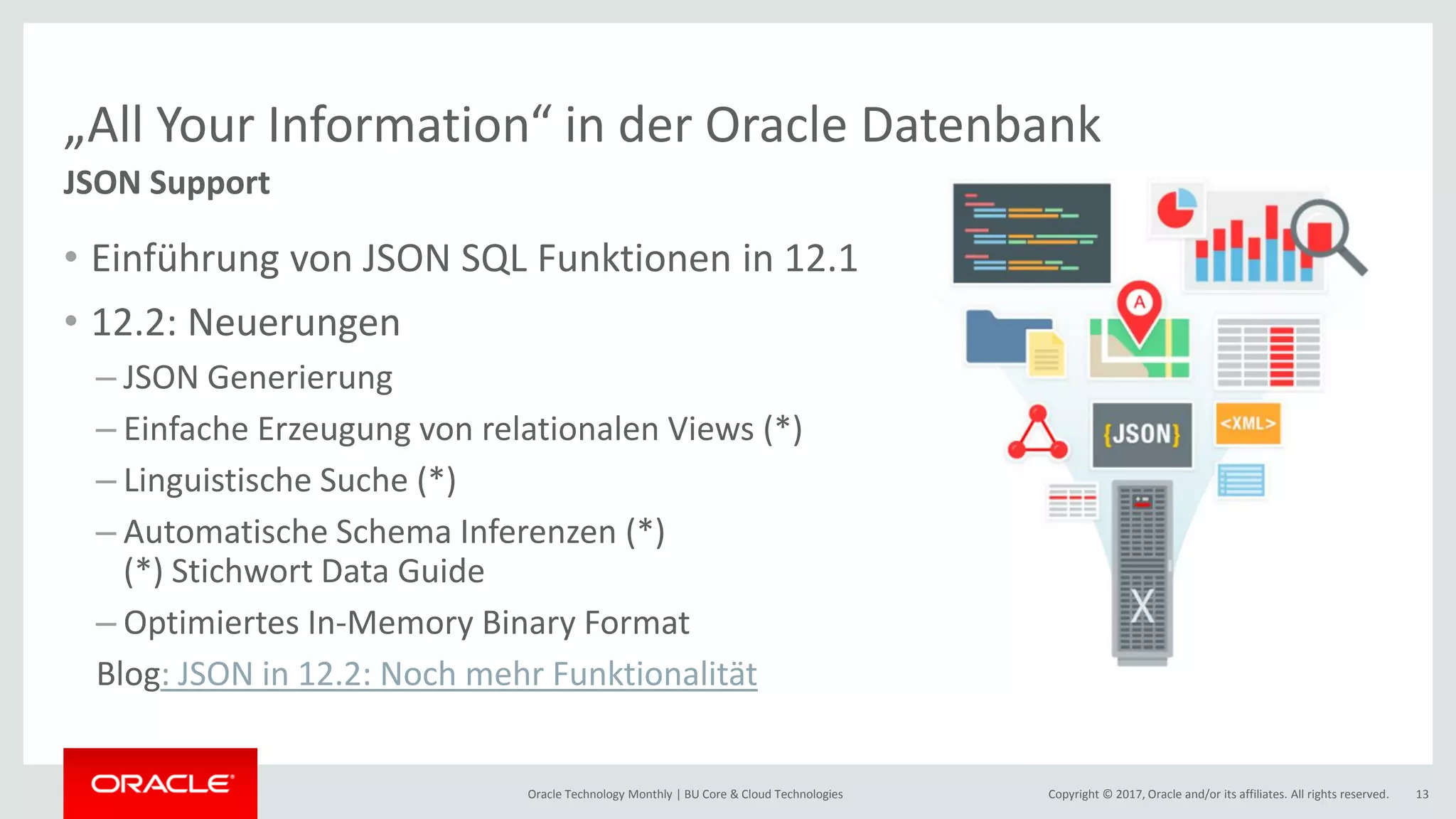 Copyright © 2017, Oracle and/or its affiliates. All rights reserved.Oracle Technology Monthly | BU Core & Cloud Technologies 13 „All Your Information“ in der Oracle Datenbank JSON Support • Einführung von JSON SQL Funktionen in 12.1 • 12.2: Neuerungen – JSON Generierung – Einfache Erzeugung von relationalen Views (*) – Linguistische Suche (*) – Automatische Schema Inferenzen (*) (*) Stichwort Data Guide – Optimiertes In-Memory Binary Format Blog: JSON in 12.2: Noch mehr Funktionalität 