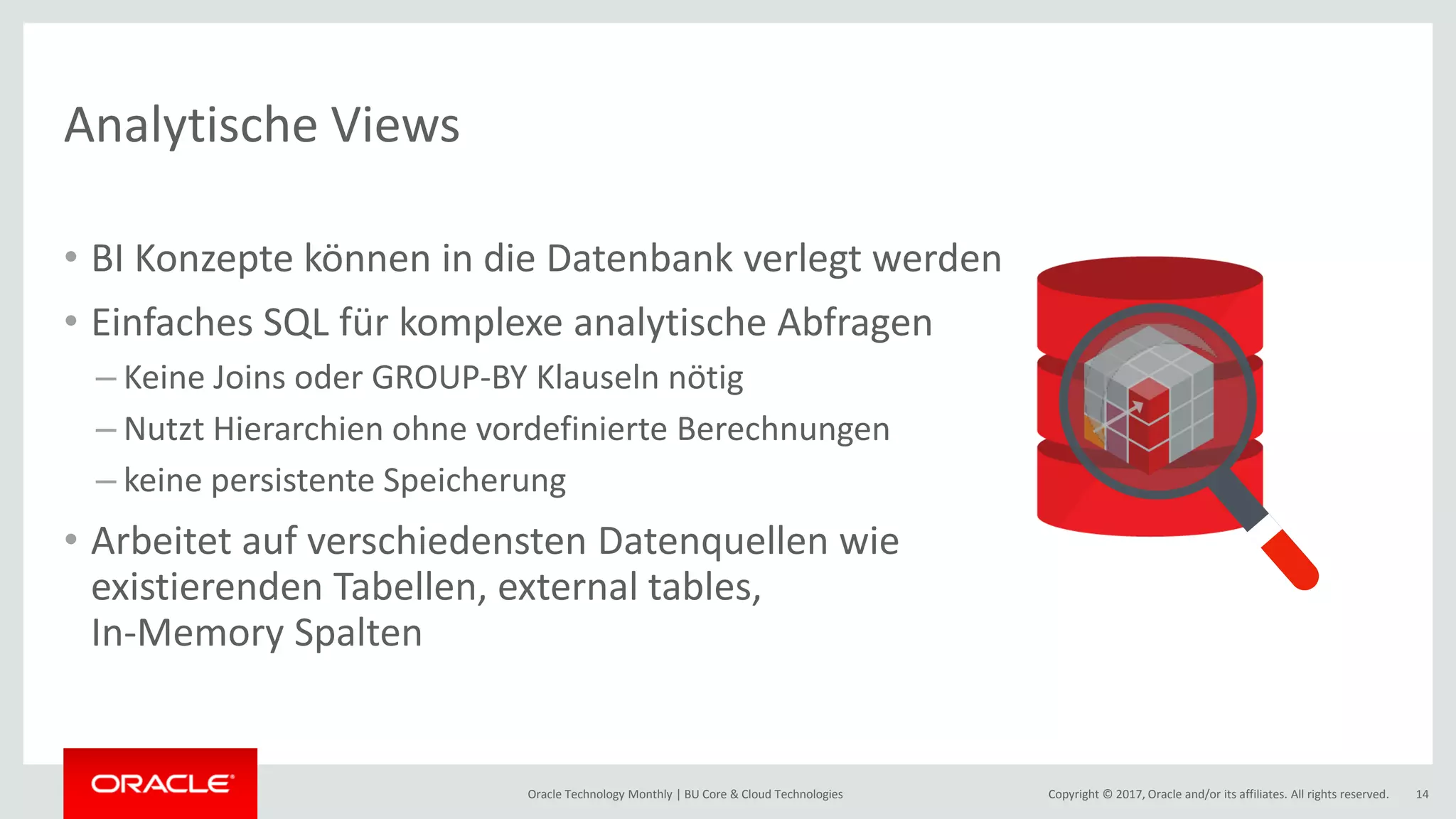 Copyright © 2017, Oracle and/or its affiliates. All rights reserved.Oracle Technology Monthly | BU Core & Cloud Technologies 14 Analytische Views • BI Konzepte können in die Datenbank verlegt werden • Einfaches SQL für komplexe analytische Abfragen – Keine Joins oder GROUP-BY Klauseln nötig – Nutzt Hierarchien ohne vordefinierte Berechnungen – keine persistente Speicherung • Arbeitet auf verschiedensten Datenquellen wie existierenden Tabellen, external tables, In-Memory Spalten 