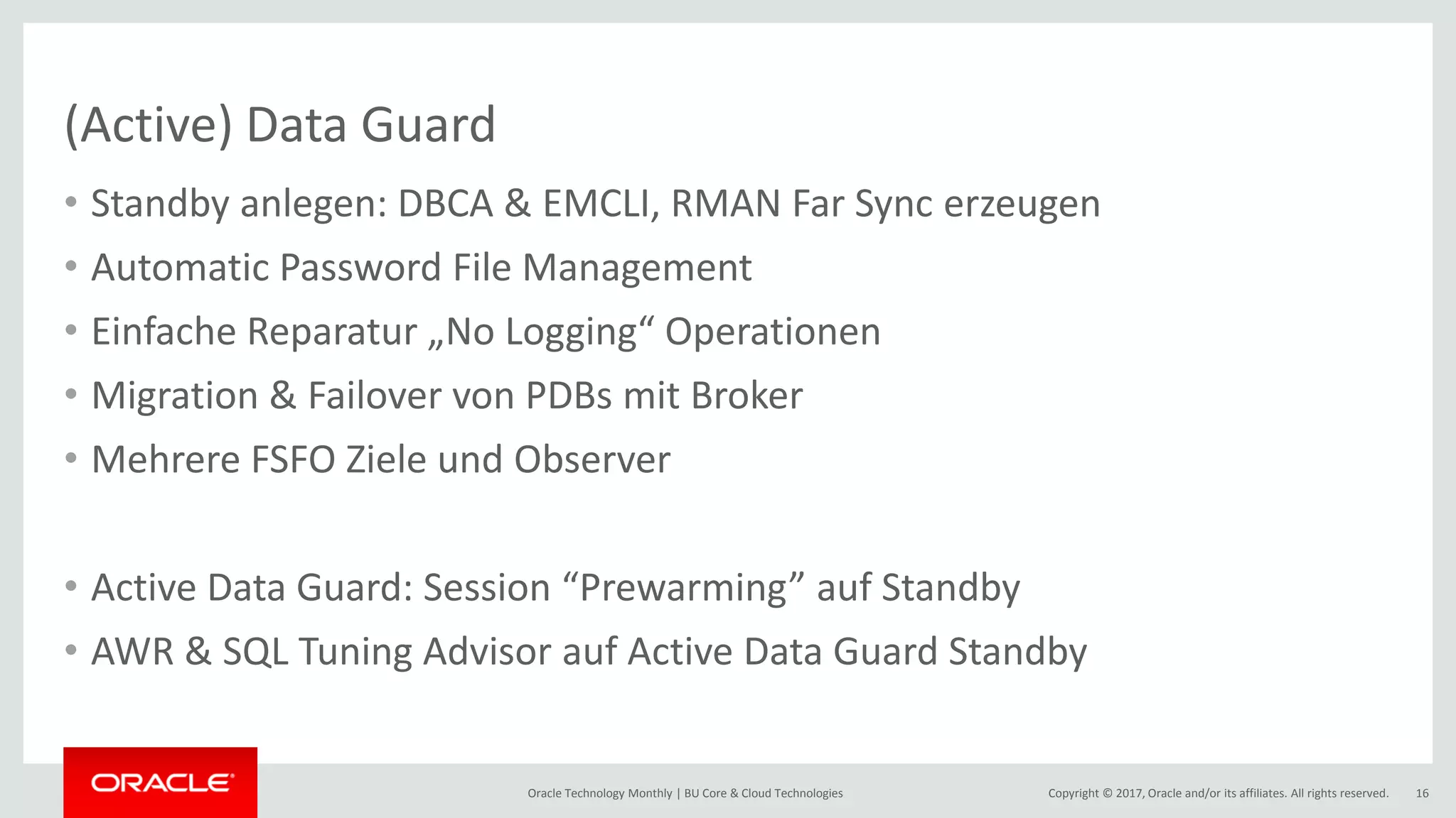 Copyright © 2017, Oracle and/or its affiliates. All rights reserved.Oracle Technology Monthly | BU Core & Cloud Technologies 16 (Active) Data Guard • Standby anlegen: DBCA & EMCLI, RMAN Far Sync erzeugen • Automatic Password File Management • Einfache Reparatur „No Logging“ Operationen • Migration & Failover von PDBs mit Broker • Mehrere FSFO Ziele und Observer • Active Data Guard: Session “Prewarming” auf Standby • AWR & SQL Tuning Advisor auf Active Data Guard Standby 