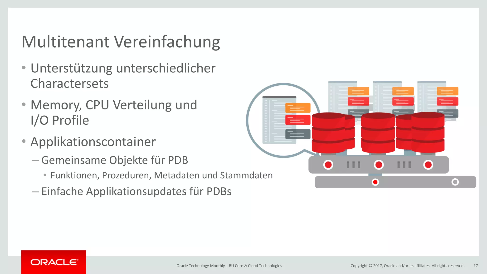 Copyright © 2017, Oracle and/or its affiliates. All rights reserved.Oracle Technology Monthly | BU Core & Cloud Technologies 17 Multitenant Vereinfachung • Unterstützung unterschiedlicher Charactersets • Memory, CPU Verteilung und I/O Profile • Applikationscontainer – Gemeinsame Objekte für PDB • Funktionen, Prozeduren, Metadaten und Stammdaten – Einfache Applikationsupdates für PDBs 
