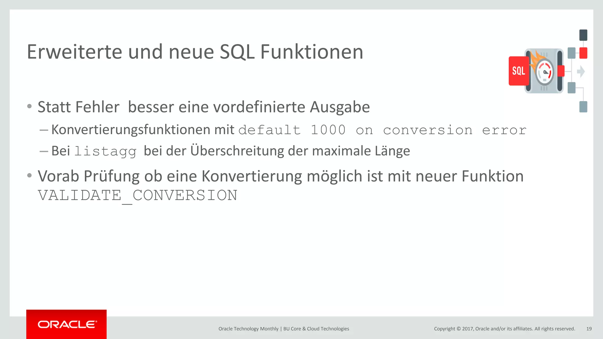 Copyright © 2017, Oracle and/or its affiliates. All rights reserved.Oracle Technology Monthly | BU Core & Cloud Technologies 19 Erweiterte und neue SQL Funktionen • Statt Fehler besser eine vordefinierte Ausgabe – Konvertierungsfunktionen mit default 1000 on conversion error – Bei listagg bei der Überschreitung der maximale Länge • Vorab Prüfung ob eine Konvertierung möglich ist mit neuer Funktion VALIDATE_CONVERSION 