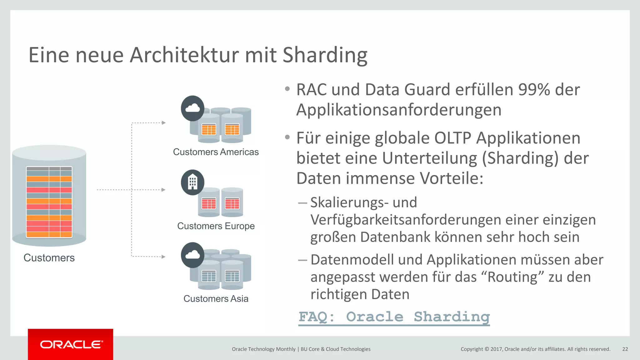 Copyright © 2017, Oracle and/or its affiliates. All rights reserved.Oracle Technology Monthly | BU Core & Cloud Technologies 22 Eine neue Architektur mit Sharding • RAC und Data Guard erfüllen 99% der Applikationsanforderungen • Für einige globale OLTP Applikationen bietet eine Unterteilung (Sharding) der Daten immense Vorteile: – Skalierungs- und Verfügbarkeitsanforderungen einer einzigen großen Datenbank können sehr hoch sein – Datenmodell und Applikationen müssen aber angepasst werden für das “Routing” zu den richtigen Daten FAQ: Oracle Sharding Customers Americas Customers Customers Europe Customers Asia 