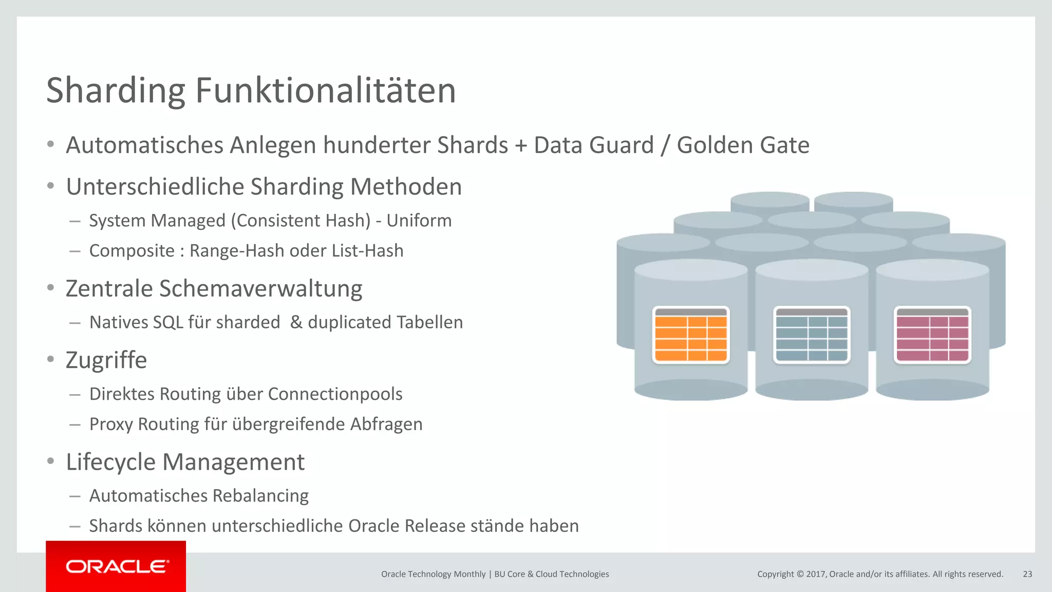 Copyright © 2017, Oracle and/or its affiliates. All rights reserved.Oracle Technology Monthly | BU Core & Cloud Technologies 23 Sharding Funktionalitäten • Automatisches Anlegen hunderter Shards + Data Guard / Golden Gate • Unterschiedliche Sharding Methoden – System Managed (Consistent Hash) - Uniform – Composite : Range-Hash oder List-Hash • Zentrale Schemaverwaltung – Natives SQL für sharded & duplicated Tabellen • Zugriffe – Direktes Routing über Connectionpools – Proxy Routing für übergreifende Abfragen • Lifecycle Management – Automatisches Rebalancing – Shards können unterschiedliche Oracle Release stände haben 
