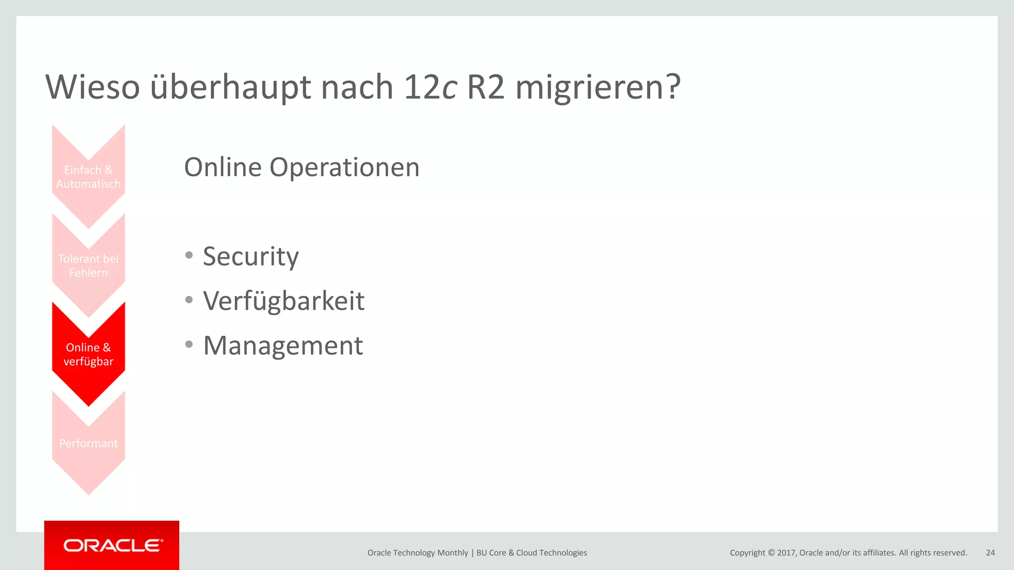 Copyright © 2017, Oracle and/or its affiliates. All rights reserved.Oracle Technology Monthly | BU Core & Cloud Technologies 24 Einfach & Automatisch Tolerant bei Fehlern Online & verfügbar Performant Wieso überhaupt nach 12c R2 migrieren? Online Operationen • Security • Verfügbarkeit • Management 