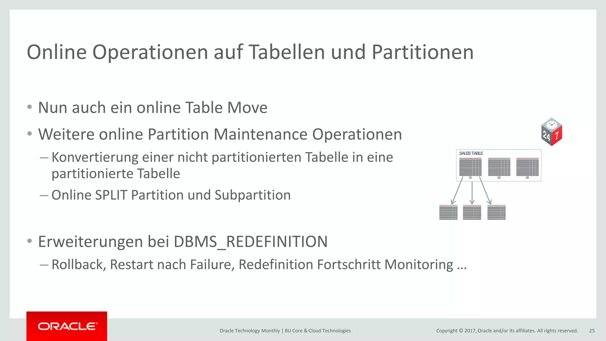 Copyright © 2017, Oracle and/or its affiliates. All rights reserved.Oracle Technology Monthly | BU Core & Cloud Technologies 25 Online Operationen auf Tabellen und Partitionen • Nun auch ein online Table Move • Weitere online Partition Maintenance Operationen – Konvertierung einer nicht partitionierten Tabelle in eine partitionierte Tabelle – Online SPLIT Partition und Subpartition • Erweiterungen bei DBMS_REDEFINITION – Rollback, Restart nach Failure, Redefinition Fortschritt Monitoring … SALESTABLE Q1 Q2 Q3 