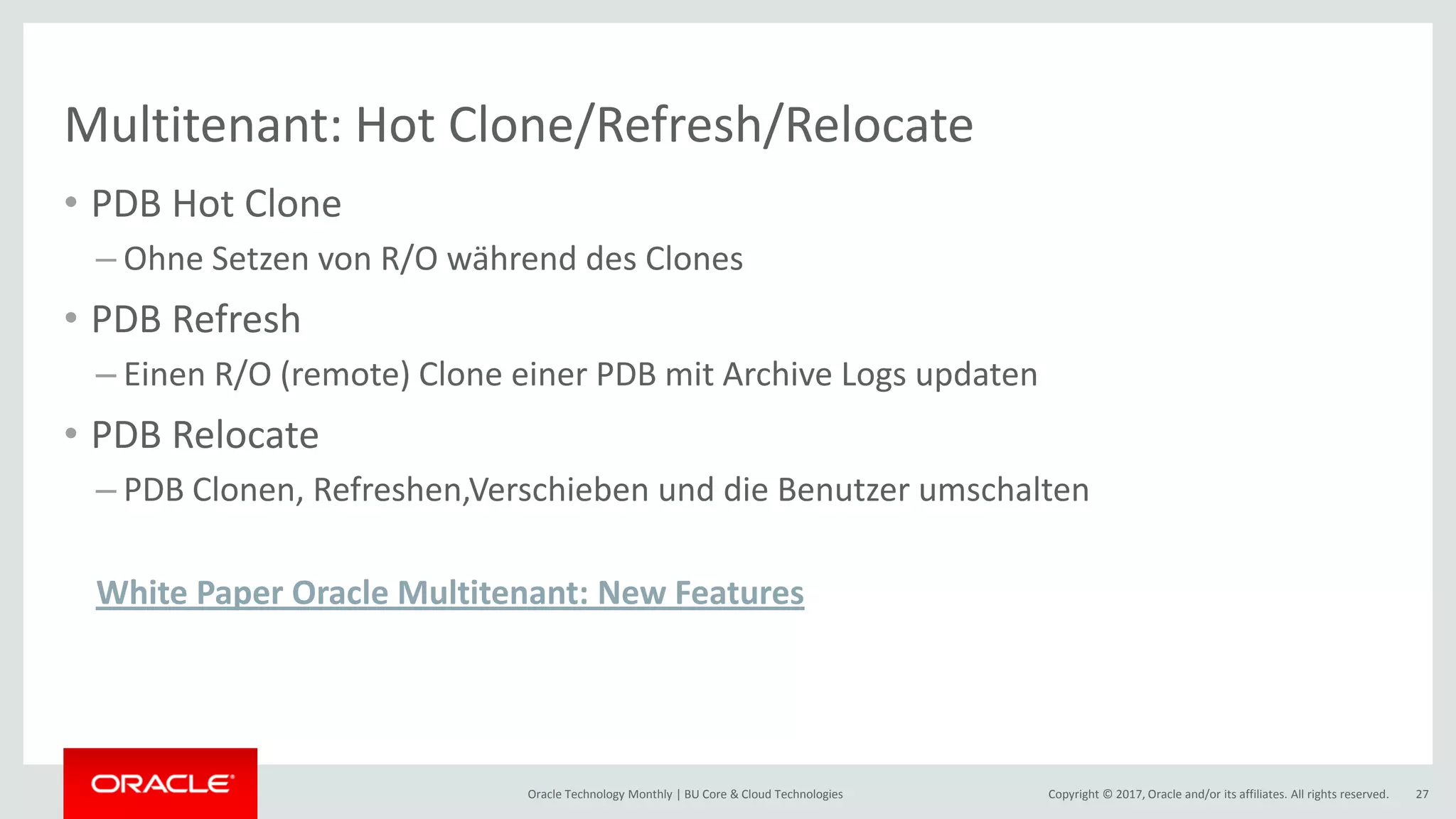 Copyright © 2017, Oracle and/or its affiliates. All rights reserved.Oracle Technology Monthly | BU Core & Cloud Technologies 27 Multitenant: Hot Clone/Refresh/Relocate • PDB Hot Clone – Ohne Setzen von R/O während des Clones • PDB Refresh – Einen R/O (remote) Clone einer PDB mit Archive Logs updaten • PDB Relocate – PDB Clonen, Refreshen,Verschieben und die Benutzer umschalten White Paper Oracle Multitenant: New Features 