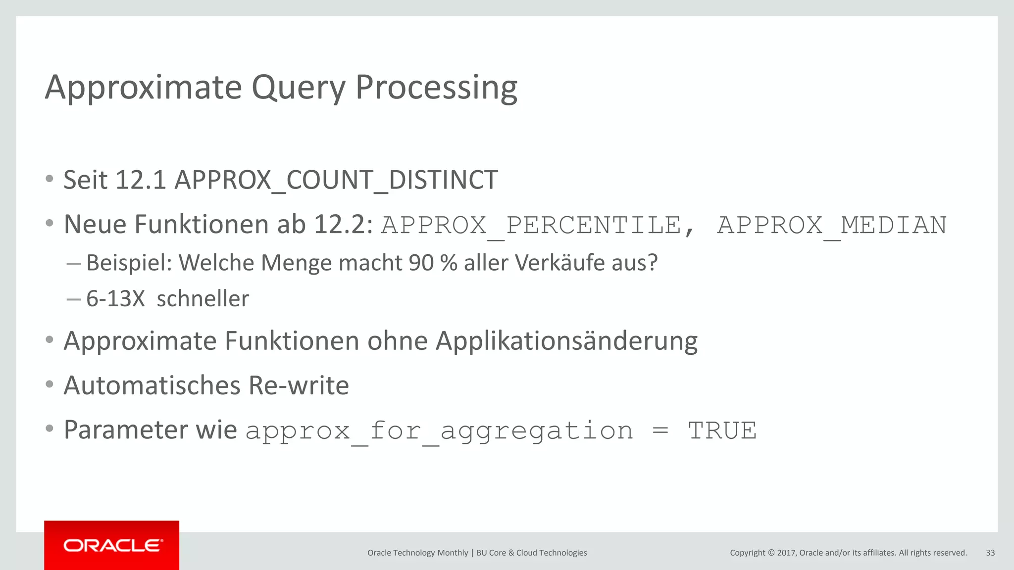 Copyright © 2017, Oracle and/or its affiliates. All rights reserved.Oracle Technology Monthly | BU Core & Cloud Technologies 33 Approximate Query Processing • Seit 12.1 APPROX_COUNT_DISTINCT • Neue Funktionen ab 12.2: APPROX_PERCENTILE, APPROX_MEDIAN – Beispiel: Welche Menge macht 90 % aller Verkäufe aus? – 6-13X schneller • Approximate Funktionen ohne Applikationsänderung • Automatisches Re-write • Parameter wie approx_for_aggregation = TRUE 
