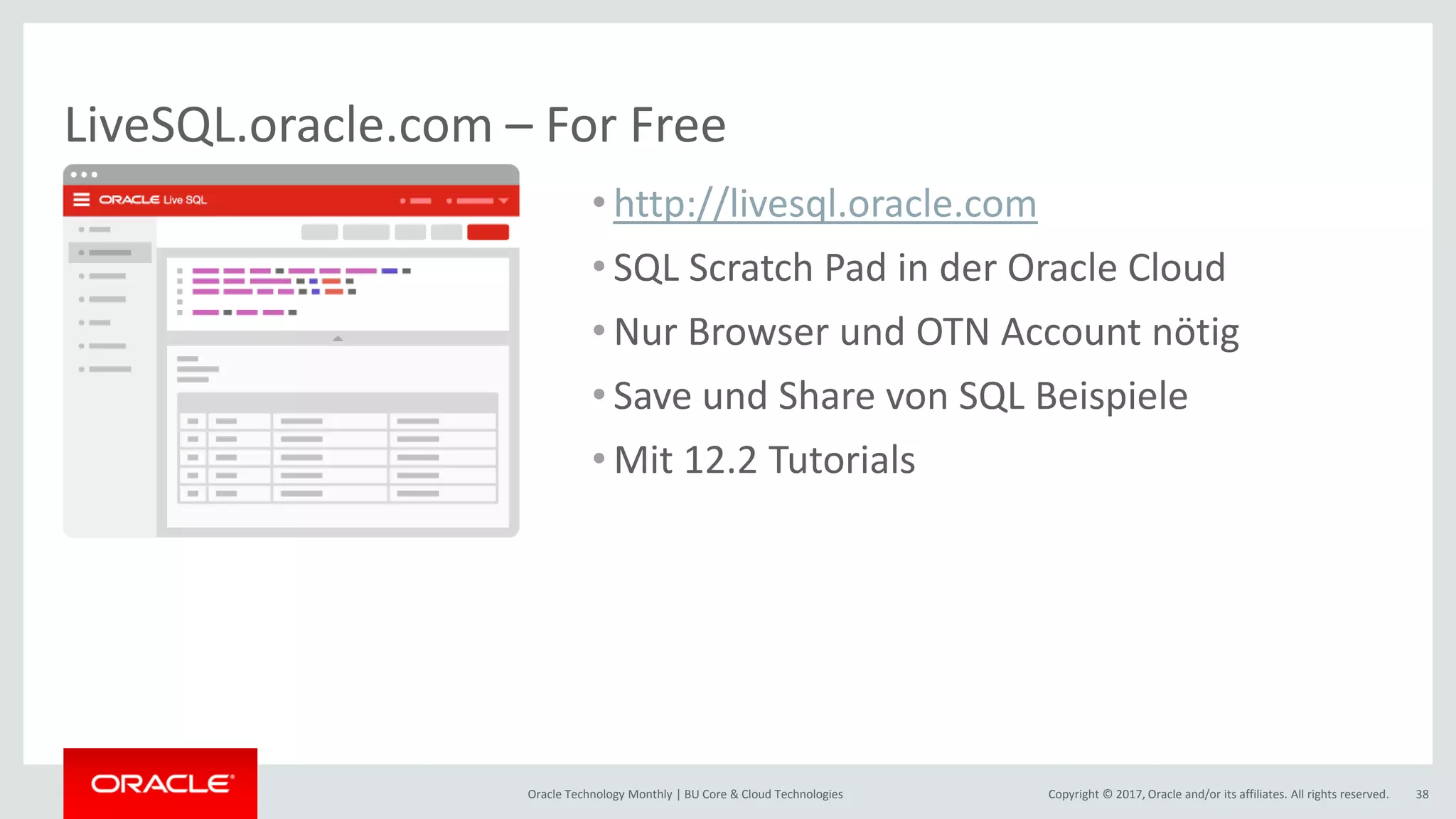 Copyright © 2017, Oracle and/or its affiliates. All rights reserved.Oracle Technology Monthly | BU Core & Cloud Technologies 38 LiveSQL.oracle.com – For Free • http://livesql.oracle.com • SQL Scratch Pad in der Oracle Cloud • Nur Browser und OTN Account nötig • Save und Share von SQL Beispiele • Mit 12.2 Tutorials 