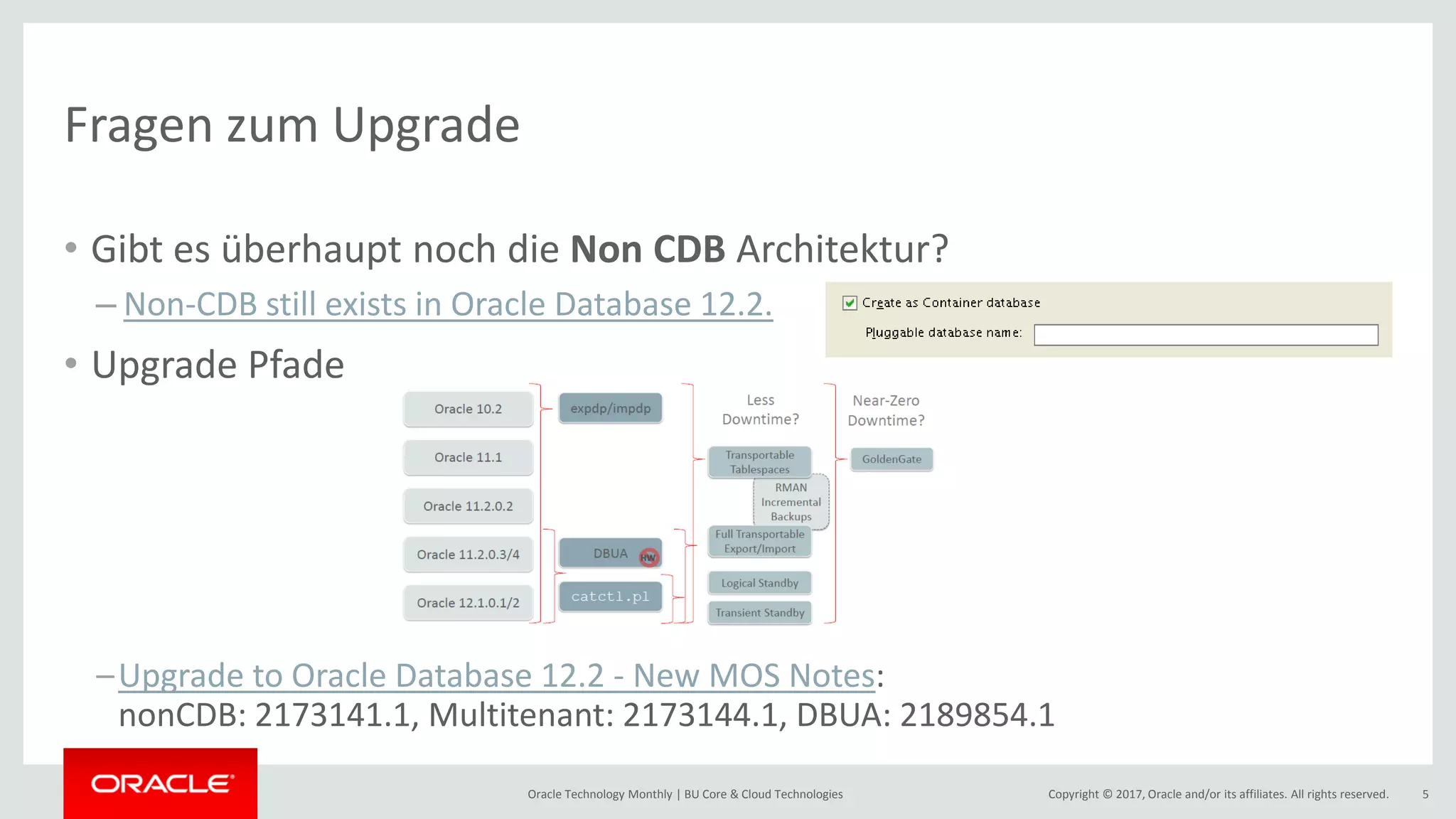 Copyright © 2017, Oracle and/or its affiliates. All rights reserved.Oracle Technology Monthly | BU Core & Cloud Technologies 5 Fragen zum Upgrade • Gibt es überhaupt noch die Non CDB Architektur? – Non-CDB still exists in Oracle Database 12.2. • Upgrade Pfade –Upgrade to Oracle Database 12.2 - New MOS Notes: nonCDB: 2173141.1, Multitenant: 2173144.1, DBUA: 2189854.1 
