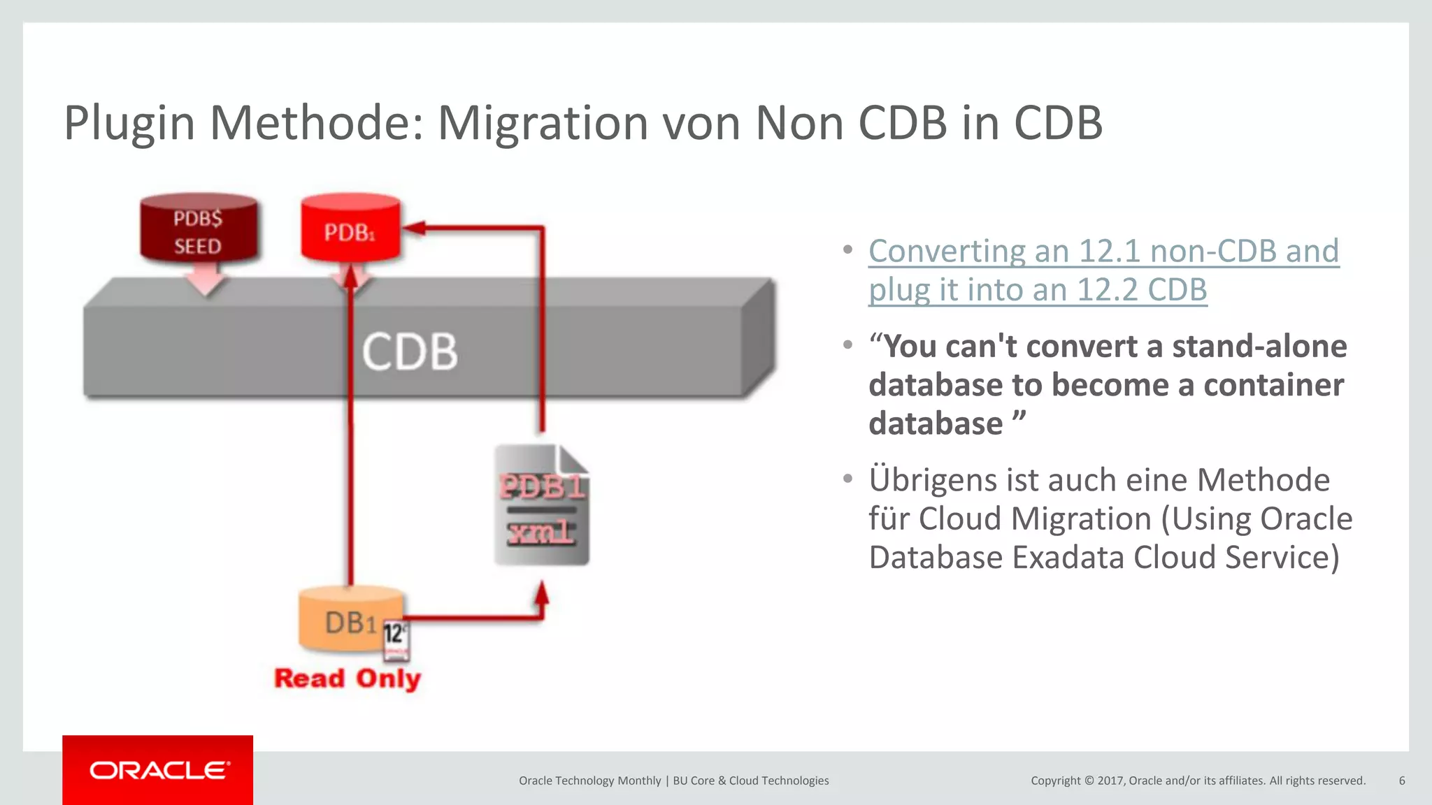 Copyright © 2017, Oracle and/or its affiliates. All rights reserved.Oracle Technology Monthly | BU Core & Cloud Technologies 6 Plugin Methode: Migration von Non CDB in CDB • Converting an 12.1 non-CDB and plug it into an 12.2 CDB • “You can't convert a stand-alone database to become a container database ” • Übrigens ist auch eine Methode für Cloud Migration (Using Oracle Database Exadata Cloud Service) 