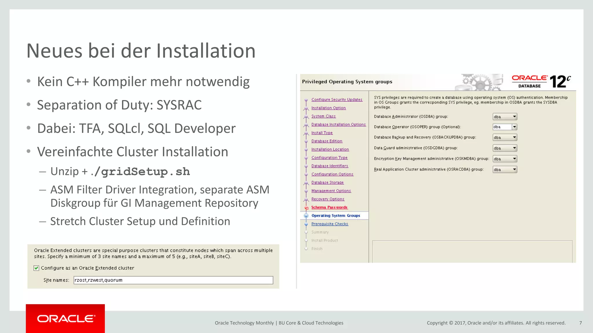 Copyright © 2017, Oracle and/or its affiliates. All rights reserved.Oracle Technology Monthly | BU Core & Cloud Technologies 7 • Kein C++ Kompiler mehr notwendig • Separation of Duty: SYSRAC • Dabei: TFA, SQLcl, SQL Developer • Vereinfachte Cluster Installation – Unzip + ./gridSetup.sh – ASM Filter Driver Integration, separate ASM Diskgroup für GI Management Repository – Stretch Cluster Setup und Definition Neues bei der Installation 