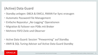Copyright © 2017, Oracle and/or its affiliates. All rights reserved.Oracle Technology Monthly | BU Core & Cloud Technologies 16
(Active) Data Guard
• Standby anlegen: DBCA & EMCLI, RMAN Far Sync erzeugen
• Automatic Password File Management
• Einfache Reparatur „No Logging“ Operationen
• Migration & Failover von PDBs mit Broker
• Mehrere FSFO Ziele und Observer
• Active Data Guard: Session “Prewarming” auf Standby
• AWR & SQL Tuning Advisor auf Active Data Guard Standby
 