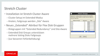 Copyright © 2017, Oracle and/or its affiliates. All rights reserved.Oracle Technology Monthly | BU Core & Cloud Technologies 21
Stretch Cluster
• Installation ist Stretch Cluster Aware
– Cluster Setup im Extended Modus
– Knoten, Failgroups werden „Site“ Aware
• Neues „Extended“ Attribut für Flex Disk Gruppen
– Diskgruppen mit “Extended Redundancy” sind Site-Aware
– Extended Disk Groups unterstützen
mehrere Voting Disks Failgroups
– (zur besseren Fehlerbehebung)
 