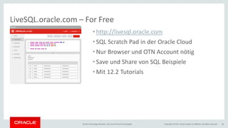 Copyright © 2017, Oracle and/or its affiliates. All rights reserved.Oracle Technology Monthly | BU Core & Cloud Technologies 38
LiveSQL.oracle.com – For Free
• http://livesql.oracle.com
• SQL Scratch Pad in der Oracle Cloud
• Nur Browser und OTN Account nötig
• Save und Share von SQL Beispiele
• Mit 12.2 Tutorials
 