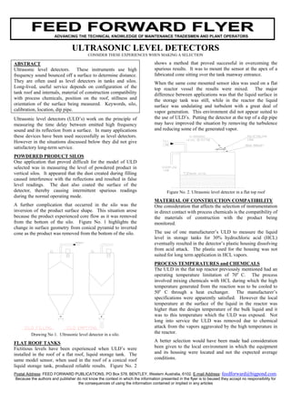 FEED FORWARD FLYER
                       ADVANCING THE TECHNICAL KNOWLEDGE OF MAINTENANCE TRADESMEN AND PLANT OPERATORS


                                 ULTRASONIC LEVEL DETECTORS
                                           CONSIDER THESE EXPERIENCES WHEN MAKING A SELECTION

ABSTRACT                                                                         shows a method that proved successful in overcoming the
Ultrasonic level detectors. These instruments use high                           spurious results. It was to mount the sensor at the apex of a
frequency sound bounced off a surface to determine distance.                     fabricated cone sitting over the tank manway entrance.
They are often used as level detectors in tanks and silos.                       When the same cone mounted sensor idea was used on a flat
Long-lived, useful service depends on configuration of the                       top reactor vessel the results were mixed. The major
tank roof and internals, material of construction compatibility                  difference between applications was that the liquid surface in
with process chemicals, position on the roof, stillness and                      the storage tank was still, while in the reactor the liquid
orientation of the surface being measured. Keywords, silo,                       surface was undulating and turbulent with a great deal of
calibration, location, dip pipe.                                                 vapor generation. This environment did not appear suited to
Ultrasonic level detectors (ULD’s) work on the principle of                      the use of ULD’s. Putting the detector at the top of a dip pipe
measuring the time delay between emitted high frequency                          may have improved the situation by removing the turbulence
sound and its reflection from a surface. In many applications                    and reducing some of the generated vapor.
these devices have been used successfully as level detectors.
However in the situations discussed below they did not give
satisfactory long-term service.
POWDERED PRODUCT SILOS
One application that proved difficult for the model of ULD
selected was in measuring the level of powdered product in
vertical silos. It appeared that the dust created during filling
caused interference with the reflections and resulted in false
level readings. The dust also coated the surface of the
detector, thereby causing intermittent spurious readings                                Figure No. 2. Ultrasonic level detector in a flat top roof
during the normal operating mode.
                                                                                 MATERIAL OF CONSTRUCTION COMPATIBILITY
A further complication that occurred in the silo was the                         One consideration that affects the selection of instrumentation
inversion of the product surface shape. This situation arose                     in direct contact with process chemicals is the compatibility of
because the product experienced core flow as it was removed                      the materials of construction with the product being
from the bottom of the silo. Figure No. 1 highlights the                         monitored.
change in surface geometry from conical pyramid to inverted
cone as the product was removed from the bottom of the silo.                     The use of one manufacturer’s ULD to measure the liquid
                                                                                 level in storage tanks for 30% hydrochloric acid (HCL)
                                                                                 eventually resulted in the detector’s plastic housing dissolving
                                                                                 from acid attack. The plastic used for the housing was not
                                                                                 suited for long term application in HCL vapors.
                                                                                 PROCESS TEMPERATURES and CHEMICALS
                                                                                 The ULD in the flat top reactor previously mentioned had an
                                                                                 operating temperature limitation of 70o C. The process
                                                                                 involved mixing chemicals with HCL during which the high
                                                                                 temperature generated from the reaction was to be cooled to
                                                                                 50o C through a heat exchanger. The manufacturer’s
                                                                                 specifications were apparently satisfied. However the local
                                                                                 temperature at the surface of the liquid in the reactor was
                                                                                 higher than the design temperature of the bulk liquid and it
                                                                                 was to this temperature which the ULD was exposed. Not
                                                                                 long into service the ULD was removed due to chemical
                                                                                 attack from the vapors aggravated by the high temperature in
          Drawing No 1. Ultrasonic level detector in a silo.                     the reactor.

FLAT ROOF TANKS                                                                  A better selection would have been made had consideration
Fictitious levels have been experienced when ULD’s were                          been given to the local environment in which the equipment
installed in the roof of a flat roof, liquid storage tank. The                   and its housing were located and not the expected average
same model sensor, when used in the roof of a conical roof                       conditions.
liquid storage tank, produced reliable results. Figure No. 2
Postal Address: FEED FORWARD PUBLICATIONS, PO Box 578, BENTLEY, Western Australia, 6102. E-mail Address: feedforward@bigpond.com.
 Because the authors and publisher do not know the context in which the information presented in the flyer is to beused they accept no responsibility for
                                    the consequences of using the information contained or implied in any articles
 