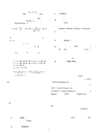 的播放設定更有彈性。
             上述的速度分量(VN, VE, VH,)的計算，是由
        慣性導航儀（IMU）或衛星定位儀（GPS）測得                                                      c.   PANELS - 它是用來擺放物件、視窗與文字
        的經緯度及高度變化率求得。實際應用上若以直                                                             框於動畫中。
        昇機進行航路飛行模擬，只能藉由 GPS 的位置資
                                                                                     d.   視 窗 - 視窗功能允許三度空間的視野設定於
        料來估算航向角（ heading、ψ）與飛行軌跡角度
        （flight path angle、γ）。                                                            場景（Scene ）中。每個視窗可以擁有多重照
                                                                                          相機的觀看位置設定。視窗解析度可設為
                                                                
                  −1  V E
                  、 γ = tan − 1
                      
                                   VH                            
    ψ = tan                                                    = θ −α                 640X480、800X600、1024X768、1280X1024。
             VN                V +V 2
                                   2                             
                                 N   E                                             e.   照 相 機 - 它可以與場景中的物件呈固定位置
                                                                                          與特定觀看路徑來觀看或追蹤視窗中的物件
  5. 以空速及姿態角量測值估算參考飛行軌跡【 λ，                                                               （例如：航空器、拋出物等）。
  ψ，H】                                                                               f.   場 景 （ SCENE） - 包括了場景物件、光源、
        對於只有記錄 5 到 11 種參數的舊式的磁帶飛航                                                         特效、格線與文字等。
        記錄器，因為沒有飛行軌跡（ λ，ψ）與各軸加                                                       g.   飛航資料處理 - 因為 FDR 記錄的參數多為 1
        速度分量。因此，重建飛行軌跡只能由校正空速                                                             Hz 或 2Hz，但飛航動畫輸出率為 25~30 幅/
        （VCAS）、俯仰角（θ）與航向角（ψ）來積分求                                                          秒.，所以本功能是將參數作平滑化與外插的
        得參考飛行軌跡，對於相對風的影響只能採用地                                                             方法。目前常見的方法包括：線性外差、三次
        面航管播報的資料。                                                                         方外差、平滑化與 B 式曲線等五種方法。
        VN = VTAS cos (θ − α) cos ( + β) + VW cos ψw = VG cos ( + δ )
                                  ψ                           ψ                      h.   飛航資料（ Flight Data） - 製作動畫時所需
        VE = VTAS cos ( − α)sin ( + β) + VW sin ψw = VG sin ( + δ )
                      θ         ψ                           ψ
        VH = VTAS sin ( − α)
                      θ
                                                                                          提供飛航資料包含：時間、飛航軌跡（經度、
        VTAS = (VCAS + ∆VC ) / σ                                                          緯度、高度）、飛航姿態（航向角、俯仰角、

                     VN                                 VE                                滾轉角）、駕駛桿與操作舵面位置等。
             ∆                              ∆
        λ = ∫0 t            dτ + λ ;   φ = ∫0 t                   dτ + φ ;
                   (M + H )       0               ( N + H ) cos Φ       0
                 ∆
            H = ∫0 t V H dτ + H 0
                                                                                     目前飛安委員會除了前面介紹的 RAPS 以外，三度
                                                                                 空 間 模 組 資 料 開 發 工 具 共 有 以 下 資 源 ： 1. VEGA
3.2 飛航動畫模擬技術探討                                                                   （MultiGen-Paradigm, Inc.）-開發數位衛星地形圖、機場
   任何的飛航動畫至少具有五項元件：三度空間模組                                                        跑道與航站大廈等、空中雲霧效果與動畫播放系統；2.
資 料【飛機模組、地形資料模組、機場跑道與航站大廈                                                        VAPS（ Virtual Prototypes Inc.） - 開發各式飛機儀表。
等視野、空中雲霧效果、儀表、噴射引擎、旋槳與爆炸                                                         3.ViewPoint（Viewpoint Digital, Inc.）-開發飛機模組。4.
聲響等】、特定文字與聲音【座艙語音記錄器之聲音與對                                                        Mapinfo 與內政部 1/5000 向量地圖（MapInfo corp.）- 開
話文字、播放系統提示文字】
            、攝影機位置、光 源 位 置 與                                                     發機場模組。
效 果以及動 畫 播 放 之 多 視 窗 設 定等。詳細說明請參閱文
獻[3]。                                                                            四、實例說明
                                                                                 (A) 飛機模組開發
   飛航動畫的模擬技術中，提供互動式編輯與製作功                                                            對於國籍民航機，飛安委員會採用 ViewPoint 的飛
能是必備的條件。為了將動畫的五大元件組成逼真的飛                                                         機模組資料，並且將各航空公司的機型貼上代表性的徽
航動畫，動畫編輯功能需具備以下八項：                                                               章於垂直尾舵上。目前，已擁有國內航空公司的所有機
   a.      視野（ VIEW） - 每個視窗具有獨立的視野起                                              種資料。如圖四所示為波音 B747 飛機、起落架與 ASC
           始與終了設定、PANEL 設定、多重文字標題                                                徽章貼圖。飛機的起落架、引擎煙霧效果、操控舵面均
           設定與完整的視野變化描述檔。                                                        可以用播放程式控制。
   b.      描述檔（SCRIPTS） -多重描述檔功能使動畫
                                                                             4
 