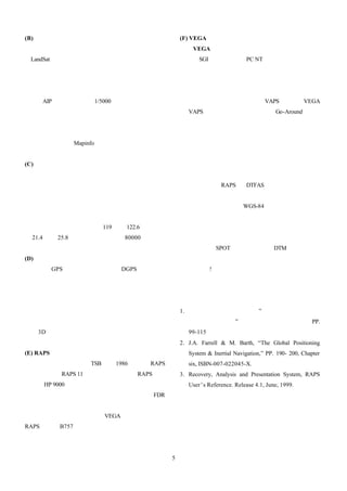 (B) 機場模組開發                                (F) VEGA 飛航動畫播放系統開發
   目前飛安委員會是採用美國大地衛星                           VEGA 是一套製作互動式飛航動畫的好工具，近兩
（LandSat ）影像，因為衛星影像解析度只有一到                年才從 SGI 工作站移植到 PC NT 工作站 常見的應用領
                                                                  。
兩百公尺，而且為了讓飛航動畫播放時不會花太                     域分為視覺與感測模擬器、模擬訓練系統開發、都市計
多時間處理衛星影像，所以在原始衛星影像中機                     劃模擬以及三度空間電動玩具物件開發等。對於飛航儀
場的清晰度不足，機場模組是參照台北飛航情報                     表與飛航軌跡的資料是以一特殊網路協定傳送，使資料
指南（AIP）資料，並且在 1/5000 向量地圖上校               能同步作出動畫效果與儀表顯示 VAPS） 圖九是 VEGA
                                                        （    。
正座標系統，逐一開發機場中的跑道、航站大廈、                    與 VAPS 結合後展示一飛機於重飛（Go-Around）階段
塔台等物件的位置、長度、方向等資料。並且將                     的動畫，場景是模擬中正機場附近。
機場模組貼圖到衛星影像中。圖五是松山機場與
台北市向量地圖在 Mapinfo 中開發示意圖。
                                          五、結論
(C) 衛星影像模組開發                                  飛安委員會的飛航記錄器實驗室歷經一年的努力，
   目前飛安委員會並無處理原始衛星影像的能力與                  已擁有解讀、分析飛航記錄器能力。製作動畫與展示動
設備，透過與國內廠商合作開發衛星影像模組，並將機                  畫有兩套平台：RAPS 與 DTFAS。本文對於飛航軌跡重
場模組注入其中。由於購自中央大學的大地衛星影像並                  建技術之探討，只是略提一些技巧。對於更艱深的卡式
不是一張完整的台灣衛星地圖，需要經過多張影像的位                  濾波估算法與絕對空間（ WGS-84 座標系統）的重建也後
置、色差處理，處理過程繁雜且難度高，在此不多贅述。                 陸續提出。文中述及飛航動畫之模擬技術，僅限於飛安
目前衛星影像的涵蓋區從東經 119 度到 122.6 度，從北           委員會的現有需求與應用層次的技術，並非代表所有的
緯 21.4 度到 25.8 度；總多邊形數量約 80000 個以上。       飛航動畫的模擬技術。未來將朝向開發更高解析度的地
                                          形模組（法國 SPOT 衛星影像及精密 DTM 資料）與圖形
(D) 以經緯度及高度量測值估算參考飛行姿態                    化互動式飛航動畫播放系統，請各位關心台灣飛安的朋
   利用 GPS 或差分衛星定位技術（ DGPS）的經緯度            友拭目以待!
與高度來估算航空器的導航速度、航向角與飛行路徑角
是很重要的應用。因為當航空器失事後，可能需要以同
型航空器來模擬飛行的航路。圖六描繪一直昇機於爬昇                  六、參考文獻
又轉向降低高度飛行的高度、航速、航向與飛行路徑角                  1. 戎 凱、官文霖、蘇水灶，”黑盒子解讀能量之建立
度的變化關係圖。圖七是直昇機爬昇又轉向降低高度飛                     與 飛 安 之 關 係 ， ” 民 航 季 刊 第 一 卷 第 一 期 ， PP.
行的 3D 軌跡圖。                                   99-115，三月，八十八年。
                                          2. J.A. Farrell & M. Barth, “The Global Positioning
(E) RAPS 飛航動畫播放系統開發                          System & Inertial Navigation,” PP. 190- 200, Chapter
   加拿大運輸委員會（TSB）自 1986 年發展 RAPS              six, ISBN-007-022045-X.
以來，目前有 RAPS 11 個政府機關使用者。RAPS 必須           3. Recovery, Analysis and Presentation System, RAPS
安裝在 HP 9000 系列的工作站，使用相當快速的繪圖加                User’s Reference. Release 4.1, June, 1999.
速卡與解讀磁帶式訊號的磁帶機，整合成一完整的 FDR
解讀分析與動畫製作系統。對於動畫中的地形資料、飛
機模組資料與機場模組資料與 VEGA 相容。圖八顯示
RAPS 製作之 B757 飛機降落於跑道過程之動畫圖。




                                      5
 