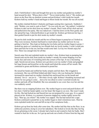 choli. I held Kishore’s dick and brought him up to my mother and guided my mother’s
hand around his dick. “Whose dick is this?” “Never mind mother, lick it.” My mother got
down on the floor like an obedient woman and put Kishore’s dick inside her mouth.
Kishore held my mother’s head and began to thrust inside her mouth. He was all excited.

My mother clutched Kishore’s buttocks and began sucking him vigorously. Suddenly I
said, “Mother, you want to suck or fuck?” “As you wish my son,” she replied. I winked at
Kishore to take out his dick from my mother’s mouth. Then I took off her choli and sari
and pulled down her panty. She was naked now. I laid her down on the floor gently and
she spread her legs. I directed Kishore to get inside her. Kishore got between her legs. I
then guided Suresh to put his dick inside my mother’s mouth.

He put his dick inside her mouth and the two of them began to pump her as I looked on.
They were ravenous. Kishore had heard so much about my mother and now he was
getting to fuck her. They kept on fucking her two holes and my mother began to groan. I
stroked my penis as I watched my two friends fuck my lovely mother. I wish I could join
them and fuck her in the ass; but that would come later. Let my two friends enjoy her
first. There was enough time for all that.

Suresh came first and exploded inside my mother’s face. Kishore kept on pumping her.
Suresh took out his dick from inside my mother’s mouth, his semen dripping over her
lovely face and some of it trickling down the corners of her lips. It was a fascinating
sight. Suresh moved away. Kishore now got down over my mother’s body and grappled
her huge breasts and kissed her on the mouth and licked the semen off her mouth. She
continued to groan and Kishore continued to pound her.

He raised her hands and sniffed her bushy armpits and lick them. She wriggled in
excitement. She was still blind folded and didn’t know who was fucking her. Kishore
increased his speed and my mother clutched him and kissed him on the mouth and
shouted, “Jor se – aur jor se…” Oh what a lovely sight. Kishore’s breathing increased and
I knew he was going to come… Just as he was about to come I crawled towards my
mother and took off her blindfold. She was astounded to see a new face over her and she
was suddenly scared.

But there was no stopping Kishore now. My mother began to resist and push Kishore off
her chest. I held her hands tightly over her head. She began to cry now. She wasn’t ready
for this. She had fucked me and Suresh but was not prepared for a new guy. It is a game I
played on her. Kishore, in a moment of passion slapped my mother tightly across her
face, “Shut up, you whore!” My mother was zapped. The fun had turned into a rape.
Kishore continued to pound her as my mother began to shed voluminous tears. Then he
soon exploded inside her cunt and fell on top of her sumptuous body…

Kishore got up from her body after some time. My mother laid like that on the floor, in an
embryonic position, trying to cover her nakedness. She looked so lovely like that, her big
fat ass glistening in the sweat. I already had a hard on and wanted to fuck her badly. But I
wanted to fuck her in the ass. So I got up and took out a bottle of lotion from her bag and
 