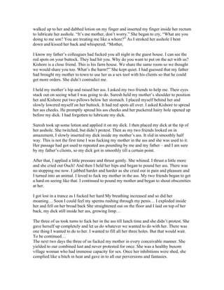 walked up to her and dabbed lotion on my finger and inserted my finger inside her rectum
to lubricate her asshole. “It’s me mother, don’t worry.” She began to cry, “What are you
doing to me son? You are treating me like a whore?” As I stroked her asshole I bent
down and kissed her back and whispered, “Mother,

I know my father’s colleagues had fucked you all night in the guest house. I can see the
red spots on your buttock. They had hit you. Why do you want to put on the act with us?
Kishore is a close friend. This is his farm house. We share the same room so we thought
we would share you too. What’s the harm?” She kept quiet. I had guessed that my father
had brought my mother to town to use her as a sex tool with his clients so that he could
get more orders. She didn’t contradict me.

I held my mother’s hip and raised her ass. I asked my two friends to help me. Their eyes
stuck out on seeing what I was going to do. Suresh held my mother’s shoulder to position
her and Kishore put two pillows below her stomach. I placed myself behind her and
slowly lowered myself on her buttock. It had red spots all over. I asked Kishore to spread
her ass cheeks. He promptly spread his ass cheeks and her puckered hairy hole opened up
before my dick. I had forgotten to lubricate my dick.

Suresh took up some lotion and applied it on my dick. I then placed my dick at the tip of
her asshole. She twitched, but didn’t protest. Then as my two friends looked on in
amazement, I slowly inserted my dick inside my mother’s ass. It slid in smoothly half
way. This is not the first time I was fucking my mother in the ass and she was used to it.
Her passage had got used to repeated ass pounding by me and my father – and I am sure
by my father’s clients, so my dick got in smoothly till a certain point.

After that, I applied a little pressure and thrust gently. She whined. I thrust a little more
and she cried out Ouch! And then I held her hips and began to pound her ass. There was
no stopping me now. I jabbed harder and harder as she cried out in pain and pleasure and
I turned into an animal. I loved to fuck my mother in the ass. My two friends began to get
a hard on seeing like that. I continued to pound my mother and began to shout obscenities
at her.

I got lost in a trance as I fucked her hard My breathing increased and so did her
moaning… Soon I could feel my sperms rushing through my penis… I exploded inside
her and fell on her broad back She straightened out on the floor and I laid on top of her
back, my dick still inside her ass, growing limp…

The three of us took turns to fuck her in the ass till lunch time and she didn’t protest. She
gave herself up completely and let us do whatever we wanted to do with her. There was
one thing I wanted to do to her. I wanted to fill all her three holes. But that would wait.
To be continued…
The next two days the three of us fucked my mother in every conceivable manner. She
yielded to our combined lust and never protested for once. She was a healthy buxom
village woman who had immense capacity for sex. Once her inhibitions were shed, she
complied like a bitch in heat and gave in to all our perversions and fantasies.
 