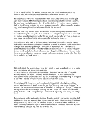 began to piddle on her. We washed away the mud and blood with our urine till her
beautiful face was clean again. But the ultimate humiliation was still left.

Kishore shouted out for the caretaker of the farm house. The caretaker, a middle-aged
ugly man of around 55 but strong and sturdy came running out of the servant’s quarter.
He must have watched the entire show from his window. My mother was too weak to
look at him. Kishore gestured him to get down on my mother. When my mother saw the
ugly man lowering himself over her naked body, she screamed.

The man struck my mother across her beautiful face and clamped her mouth with his
coarse hand and pulled away his dhoti and took out his big fucking dick. Then he turned
my mother around and propped up her big ass which was red all over. Then he thrust his
pole inside my mother’s big fat ass as my mother shrieked in horror…

The three of us went back to the house as the caretaker continued to pound my mother
mercilessly. We heard her screams for two hours or more, in intervals I didn’t know what
that ugly man made her go through I shuddered at the thought.But I knew I had to
comfort her after this ordeal, soothe her and kiss her and make love to her and bring her
back to health and take her back to home in our village.But till that time, I listened on in
horror as she cried out my name and begged me from the distance to relieve her from this
horror and take her back home…


2


Hi friends this is Raj again with my new story which is good to read and feel to be made.
your comments at raj_hot4love@yahoo.com
My love affair with large women began when I shoplifted my first copy of Playboy.
Flicking through the pages, I instantly became a tit man. The next step was when I
realized that skinny chicks didn't have big tits, by and large, without the help of a surgeon
at any rate. The final hook was when I saw my own mother naked.

Mom is beautiful. She always has been, from looking at high school pictures. She's
always been big as well, which meant that she didn't have an easy time with guys. The
sentence she hates more than any other is "Your face is really pretty, though". That's what
she's gotten her whole life. People thinking that it's a shame she's so big since she's so
pretty. But like I said, I always thought Mom was hot, especially after seeing her totally
naked.

I was sneaking out for a cigarette, tiptoeing down the stairs trying to make no noise at all
and I peeked in at her bedroom door to make sure she wasn't gonna catch me.What I saw
stopped me in my tracks. She was standing in front of the mirror naked, looking at her
body, squeezing her breasts lightly. They were incredible. Enormous. Luscious. My cock
was throbbing, aching in my jeans as I watched her.
 