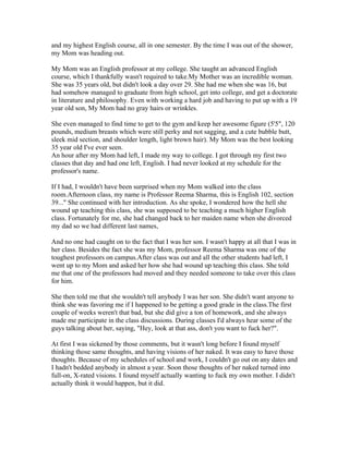 and my highest English course, all in one semester. By the time I was out of the shower,
my Mom was heading out.

My Mom was an English professor at my college. She taught an advanced English
course, which I thankfully wasn't required to take.My Mother was an incredible woman.
She was 35 years old, but didn't look a day over 29. She had me when she was 16, but
had somehow managed to graduate from high school, get into college, and get a doctorate
in literature and philosophy. Even with working a hard job and having to put up with a 19
year old son, My Mom had no gray hairs or wrinkles.

She even managed to find time to get to the gym and keep her awesome figure (5'5", 120
pounds, medium breasts which were still perky and not sagging, and a cute bubble butt,
sleek mid section, and shoulder length, light brown hair). My Mom was the best looking
35 year old I've ever seen.
An hour after my Mom had left, I made my way to college. I got through my first two
classes that day and had one left, English. I had never looked at my schedule for the
professor's name.

If I had, I wouldn't have been surprised when my Mom walked into the class
room.Afternoon class, my name is Professor Reema Sharma, this is English 102, section
39..." She continued with her introduction. As she spoke, I wondered how the hell she
wound up teaching this class, she was supposed to be teaching a much higher English
class. Fortunately for me, she had changed back to her maiden name when she divorced
my dad so we had different last names,

And no one had caught on to the fact that I was her son. I wasn't happy at all that I was in
her class. Besides the fact she was my Mom, professor Reema Sharma was one of the
toughest professors on campus.After class was out and all the other students had left, I
went up to my Mom and asked her how she had wound up teaching this class. She told
me that one of the professors had moved and they needed someone to take over this class
for him.

She then told me that she wouldn't tell anybody I was her son. She didn't want anyone to
think she was favoring me if I happened to be getting a good grade in the class.The first
couple of weeks weren't that bad, but she did give a ton of homework, and she always
made me participate in the class discussions. During classes I'd always hear some of the
guys talking about her, saying, "Hey, look at that ass, don't you want to fuck her?".

At first I was sickened by those comments, but it wasn't long before I found myself
thinking those same thoughts, and having visions of her naked. It was easy to have those
thoughts. Because of my schedules of school and work, I couldn't go out on any dates and
I hadn't bedded anybody in almost a year. Soon those thoughts of her naked turned into
full-on, X-rated visions. I found myself actually wanting to fuck my own mother. I didn't
actually think it would happen, but it did.
 