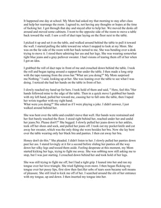 It happened one day at school. My Mom had asked my that morning to stay after class
and help her rearrange the room. I agreed to, not having any thoughts or hopes at the time
of fucking her. I got through that day and stayed after to help her. We moved the desks all
around and moved some cabinets. I went to the opposite side of the room to move a table
back toward the wall. I saw a roll of duct tape laying on the floor next to the table.

I picked it up and set it on the table, and walked around behind the table to pull it toward
the wall. I started pulling the table toward me when I stopped to look at my Mom. She
was on the far side of the room with her back turned to me. She was bending over a desk
trying to move it. I stood there admiring her ass and her legs. She was wearing somewhat
tight blue jeans and a gray pullover sweater. I had visions of tearing them off of her when
I got an idea.

I grabbed the roll of duct tape in front of me and crouched down behind the table. I took
the roll and began taping around a support bar under the table. I then made a long strip
with the tape running from the cross bar."What are you doing?" My Mom surprised
me.Nothing." I said, looking up at her. She was leaning over the table to see what I was
doing. I noticed she had her hands on the table in front of her.

I slowly reached my hand up for hers. I took hold of them and said, " Here, feel this."Her
hands followed mine to the edge of the table. Then in a quick move I grabbed her hands
with my left hand, pulled her toward me, causing her to fall onto the table, then I taped
her wrists together with my right hand.
What were you doing?" She asked as if I were playing a joke. I didn't answer, I just
walked around behind her.

She was bent over the table and couldn't move that well. Her hands were restrained and
her feet barely touched the floor. I stood right behind her, reached under her and undid
her jeans.No. Please don't?" She begged. I slowly pulled her jeans down to her ankles,
took off her shoes and sock, and pulled her jeans off. I took out my pocket knife and cut
away her sweater, which was the only thing she wore besides her bra. Now she lay bent
over the table wearing only her black bra and panties. I then cut away her bra.

Honey don't do this." She pleaded. I didn't listen to her. I slowly pulled her panties down
past her ass. I stared lovingly at it for a second before sliding her panties all the way
down her silky legs and tossed them aside. Feeling desperate at this moment, my Mom
started kicking her legs, trying to fight me away. She was sobbing now still asking me to
stop, but I was just starting. I crouched down behind her and took hold of her legs.

She was still trying to fight me off, but I had a tight grip. I leaned into her and ran my
tongue over her love triangle. She tried fighting even more. I then began flicking my
tongue over her pussy lips, first slow then fast.Her sobs of tears soon became soft moans
of pleasure. She still tried to kick me off of her. I searched around the slit of her entrance
with my tongue, up and down. I then inserted my tongue into her.
 