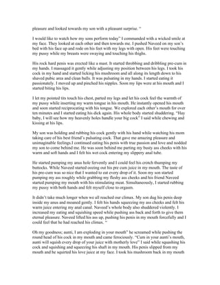 pleasure and looked towards my son with a pleasant surprise. “

I would like to watch how my sons perform today” I commanded with a wicked smile at
my face. They looked at each other and then towards me. I pushed Naveed on my son’s
bed with his face up and rode on his feet with my legs with open. His feet were touching
my pussy while my breasts were swaying and touching his thighs.

His rock hard penis was erected like a mast. It started throbbing and dribbling pre-cum in
my hands. I massaged it gently while adjusting my position between his legs. I took his
cock in my hand and started licking his mushroom and all along its length down to his
shaved pubic area and clean balls. It was pulsating in my hands. I started eating it
passionately. I moved up and pinched his nipples. Soon my lips were at his mouth and I
started biting his lips.

I let my pointed tits touch his chest, parted my legs and let his cock feel the warmth of
my pussy while inserting my warm tongue in his mouth. He instantly opened his mouth
and soon started reciprocating with his tongue. We explored each other’s mouth for over
ten minutes and I started eating his dick again. His whole body started shuddering. “Hay
baby, I will see how my heavenly holes handle your big cock” I said while chewing and
kissing at his lips.

My son was holding and rubbing his cock gently with his hand while watching his mom
taking care of his best friend’s pulsating cock. That gave me amazing pleasure and
unimaginable feelings.I continued eating his penis with true passion and love and nodded
my son to come behind me. He was soon behind me parting my busty ass cheeks with his
warm and soft hands and I felt his wet cock entering my slippery anal tube.

He started pumping my anus hole fervently and I could feel his crotch thumping my
buttocks. While Naveed started oozing out his pre cum juice in my mouth. The taste of
his pre-cum was so nice that I wanted to eat every drop of it. Soon my son started
pumping my ass roughly while grabbing my fleshy ass cheeks and his friend Naveed
started pumping my mouth with his stimulating meat. Simultaneously, I started rubbing
my pussy with both hands and felt myself close to orgasm.

It didn’t take much longer when we all reached our climax. My son dug his penis deep
inside my anus and moaned gently. I felt his hands squeezing my ass cheeks and felt his
warm juice entering my anal canal. Naveed’s whole body also shuddered violently. I
increased my eating and squishing speed while pushing ass back and forth to give them
eternal pleasure. Naveed lifted his ass up, pushing his penis in my mouth forcefully and I
could feel that he had reached his climax. “

Oh my goodness; aunti, I am exploding in your mouth” he screamed while pushing the
round head of his cock in my mouth and came ferociously. “Cum in your aunti’s mouth,
aunti will squish every drop of your juice with motherly love” I said while squashing his
cock and squishing and squeezing his shaft in my mouth. His penis slipped from my
mouth and he squirted his love juice at my face. I took his mushroom back in my mouth
 