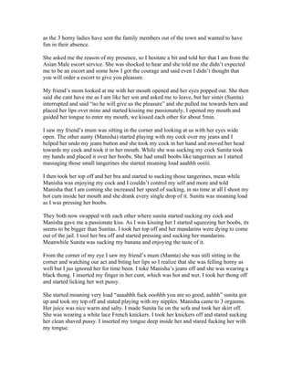 as the 3 horny ladies have sent the family members out of the town and wanted to have
fun in their absence.

She asked me the reason of my presence, so I hesitate a bit and told her that I am from the
Asian Male escort service. She was shocked to hear and she told me she didn’t expected
me to be an escort and some how I got the courage and said even I didn’t thought that
you will order a escort to give you pleasure.

My friend’s mom looked at me with her mouth opened and her eyes popped out. She then
said she cant have me as I am like her son and asked me to leave, but her sister (Sunita)
interrupted and said “no he will give us the pleasure” and she pulled me towards hers and
placed her lips over mine and started kissing me passionately, I opened my mouth and
guided her tongue to enter my mouth, we kissed each other for about 5min.

I saw my friend’s mum was sitting in the corner and looking at us with her eyes wide
open. The other aunty (Manisha) started playing with my cock over my jeans and I
helped her undo my jeans button and she took my cock in her hand and moved her head
towards my cock and took it in her mouth. While she was sucking my cock Sunita took
my hands and placed it over her boobs. She had small boobs like tangerines as I started
massaging those small tangerines she started moaning loud aaahhh ooiiii.

I then took her top off and her bra and started to sucking those tangerines, mean while
Manisha was enjoying my cock and I couldn’t control my self and more and told
Manisha that I am coming she increased her speed of sucking, in no time at all I shoot my
hot cum inside her mouth and she drank every single drop of it. Sunita was moaning load
as I was pressing her boobs.

They both now swapped with each other where sunita started sucking my cock and
Manisha gave me a passionate kiss. As I was kissing her I started squeezing her boobs, its
seems to be bigger than Sunitas. I took her top off and her mandarins were dying to come
out of the jail. I tool her bra off and started pressing and sucking her mandarins.
Meanwhile Sunita was sucking my banana and enjoying the taste of it.

From the corner of my eye I saw my friend’s mum (Mamta) she was still sitting in the
corner and watching our act and biting her lips so I realize that she was felling horny as
well but I jus ignored her for time been. I toke Manisha’s jeans off and she was wearing a
black thong. I inserted my finger in her cunt, which was hot and wet. I took her thong off
and started licking her wet pussy.

She started moaning very load “aaaahhh fuck ooohhh you are so good, aahhh” sunita got
up and took my top off and stated playing with my nipples. Manisha came to 3 orgasms.
Her juice was nice warm and salty. I made Sunita lie on the sofa and took her skirt off.
She was wearing a white lace French knickers. I took her knickers off and stared sucking
her clean shaved pussy. I inserted my tongue deep inside her and stared fucking her with
my tongue.
 