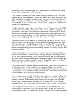 and tasted her saliva, it was warm and nice. I started squeezing her boobs and I realize
that she had the biggest boobs out of her sisters.

I took her top off and I was amazed as she had the biggest boobs, my god it was like a
grapefruit so big. She was wearing a red lace bra, boy her boobs was dying to come out
of her bra. I placed my hands over and said “aunt your boobs are really big, Raj is lucky
she had sucked these boobs wan he was baby” she said “well you are even luckier cause
he sucked when he was a baby and didn’t had any clue of it but you will have them now”
and gave me a naughty smile.

I quickly opened her bra and cupped her boobs as it was so big it must have been 40DD. I
moved my face towards those grapefruit and stated sucking her left while playing with
her right erect nipple. Slowly laid her down on the sofa and continued with my activity.
Now I moved from her left boob to right and put my tongue over it, started licking like a
corn ice cream. She was moaning very loud “aaaaahhhh oooiiii yeah Meanwhile sunita
and manisha started playing with each other, they were in 69 position.

I moved my tongue from her boobs to her stomach and from there to her navel. I liked
her navel for few min and I moved my head to her legs. She was wearing skinny tight
nylon pair of trousers, I started rubbing my hands over her thigh. Wow it was nice, I
slowly moved my hand towards her waist and pulled her skinny tights off. To my surprise
she was wearing a matching pair of red lace thong. Wow she was looking gorgeous, a sex
goddess on the earth.

I pulled her thong down and her pink lips were completely wet with her juice. She had a
clean shave seems like she had it shaved this morning. With my middle finger I started
fucking her. I kept on inserting my finger deep inside her cunt. She was now moaning
very loud “aahhhh yes fuck me hard aahhh” I kept on fingering her faster and faster and
she kept on moaning louder and louder. Eventually she gave her orgasm on my face, I
drank every single drop of it but it was nice warm and salty.

I got up and opened my briefcase, asked her about condom flavor, but she reply saying its
all safe I can have her without condom. I went towards her lie her on the sofa and
inserted my banana in her warm pussy. I inserted half of my cock but it was very tight as
a virgins pussy, so with some force it fully went inside her. She was now screaming with
the pain, I took my cock out slightly and inserted back,

I kept on doing this and gradually I gained my speed and started pumping her fast, with
this she was now enjoying and moaning in pleasure aah yes fuck me!” I was going like a
fast train, after 5min or so I removed it and positioned her in doggy style. I wanted to
enter her anal. I separated her ass cheeks and saw the tightest hole. As my cock was
lubricated with her pussy juice, I tried to insert my cock in her ass but it was very tight,

I kept on trying but no luck at all, so I got some almond oil from my briefcase. I pour
some oil on her ass and on my cock. Now my cock and her ass was very lubricate, so I
inserted my cock and it went completely in her ass. I was now in heaven and enjoying her
 